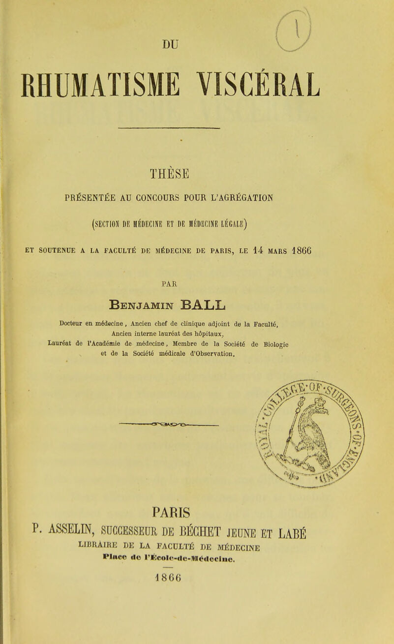 RHUMATISME VISCÉRAL THESE PRÉSENTÉE AU CONCOURS POUR L'AGRÉGATION (section DR HÉDECINE ET DE MÉDECINE LÉGALE) ET SOUTENUE A LA FACULTÉ DE MÉDECINE DE PARIS, LE 14 MARS 1866 PAR Benjamin BALL Docteur en médecine, Ancien chef de clinique adjoint de la Faculté, Ancien interne lauréat des hôpitaux^ lauréat de l'Académie de médecine. Membre de la Société de Biologie et de la Société médicale d'Observation. tjy\ /»*^/ //il'u.**' PARIS P. ASSELm, SUCCESSEUR DE BÉGHET JEUNE ET LABÉ LIBRAIRE DE LA FACULTÉ DE MÉDECINE Place do l'Écolc-de-MédoGluo. 1866