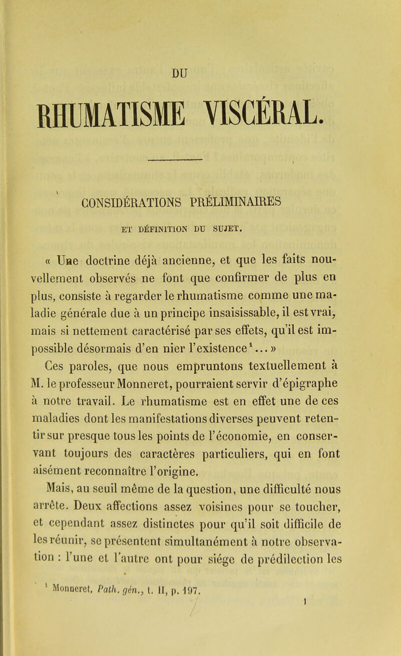 RHUMATISME VISCÉRAL CONSIDÉRATIONS PRÉLIMINAIRES ET DÉFINITION DU SUJET. « llHe doctrine déjà ancienne, et que les faits nou- vellement observés ne font que confirmer de plus en plus, consiste à regarder le rhumatisme comme une ma- ladie générale due à un principe insaisissable, il est vrai, mais si nettement caractérisé par ses effets, qu'il est im- possible désormais d'en nier l'existence*... » Ces paroles, que nous empruntons textuellement à M. le professeur Monneret, pourraient servir d'épigraphe à notre travail. Le rhumatisme est en effet une de ces maladies dont les manifestations diverses peuvent reten- tir sur presque tous les points de l'économie, en conser- vant toujours des caractères particuliers, qui en font aisément reconnaître l'origine. Mais, au seuil même de la question, une difficulté nous arrête. Deux affections assez voisines pour se toucher, et cependant assez distinctes pour qu'il soit difficile de les réunir, se présentent simultanément à notre observa- tion : l'une et l'autre ont pour siège de prédilection les ^ Monneret. Palh, gén., t. II, p. 197. / 1