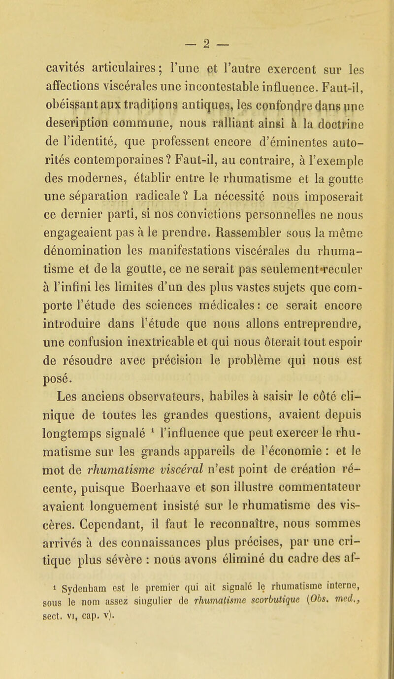 cavités articulaires; l'une et l'autre exercent sur les affections viscérales une incontestable influence. Faut-il, obéissant aux trAditions antiques, les confondre dans une description commune, nous ralliant ainsi à la doctrine de l'identité, que professent encore d'éminentes auto- rités contemporaines? Faut-il, au contraire, à l'exemple des modernes, établir entre le rhumatisme et la goutte une séparation radicale ? La nécessité nous imposerait ce dernier parti, si nos convictions personnelles ne nous engageaient pas à le prendre. Rassembler sous la même dénomination les manifestations viscérales du rhuma- tisme et de la goutte, ce ne serait pas seulementTeculer à l'infini les limites d'un des plus vastes sujets que com- porte l'étude des sciences médicales : ce serait encore introduire dans l'étude que nous allons entreprendre, une confusion inextricable et qui nous ôterait tout espoir de résoudre avec précision le problème qui nous est posé. Les anciens observateurs, habiles à saisir le côté cli- nique de toutes les grandes questions, avaient depuis longtemps signalé * l'influence que peut exercer le rhu- matisme sur les grands appareils de l'économie : et le mot de rhumatisme viscéral n'est point de création ré- cente, puisque Boerhaave et son illustre commentateur avaient longuement insisté sur le rhumatisme des vis- cères. Cependant, il faut le reconnaître, nous sommes arrivés à des connaissances plus précises, par une cri- tique plus sévère : nous avons éhminé du cadre des af- 1 Sydenham est le premier qui ait signalé le rhumatisme interne, sous le nom assez singulier de rhumatisme scorbutique (06s. med., sect. VI, cap. v).