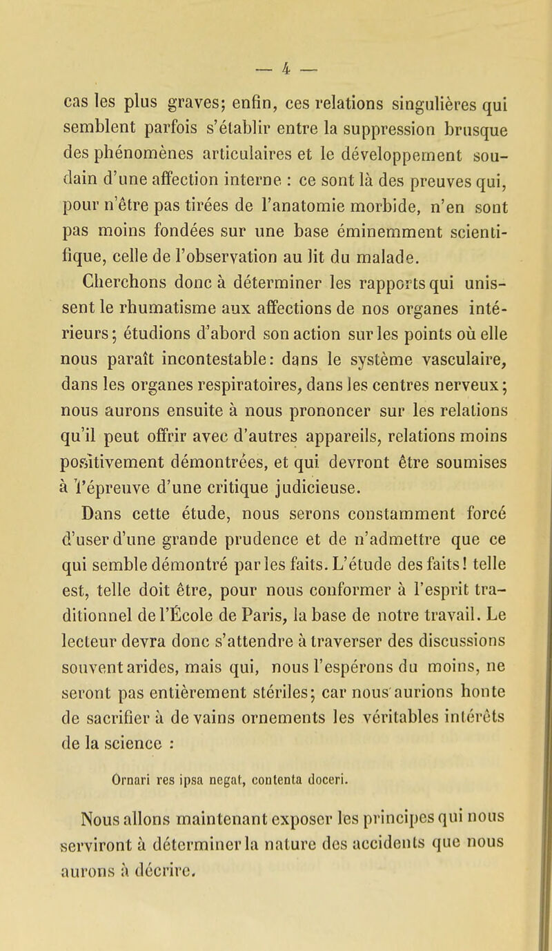 cas les plus graves; enfin, ces relations singulières qui seniblent parfois s'établir entre la suppression brusque des phénomènes articulaires et le développement sou- dain d'une affection interne : ce sont là des preuves qui, pour n'être pas tirées de l'anatomie morbide, n'en sont pas moins fondées sur une base éminemment scienti- fique, celle de l'observation au lit du malade. Cherchons donc à déterminer les rapports qui unis- sent le rhumatisme aux affections de nos organes inté- rieurs ; étudions d'abord son action sur les points oij elle nous paraît incontestable: dans le système vasculaire, dans les organes respiratoires, dans les centres nerveux ; nous aurons ensuite à nous prononcer sur les relations qu'il peut offrir avec d'autres appareils, relations moins positivement démontrées, et qui devront être soumises à Vépreuve d'une critique judicieuse. Dans cette étude, nous serons constamment forcé d'user d'une grande prudence et de n'admettre que ce qui semble démontré parles faits. L'étude des faits! telle est, telle doit être, pour nous conformer à l'esprit tra- ditionnel de l'École de Paris, la base de notre travail. Le lecteur devra donc s'attendre à traverser des discussions souvent arides, mais qui, nous l'espérons du moins, ne seront pas entièrement stériles; car nous'aurions honte de sacrifier à de vains ornements les véritables intérêts de la science : Ôrnari res ipsa negat, contenta doceri. Nous allons maintenant exposer les principes qui nous serviront à déterminer la nature des accidents que nous aurons à décrire.