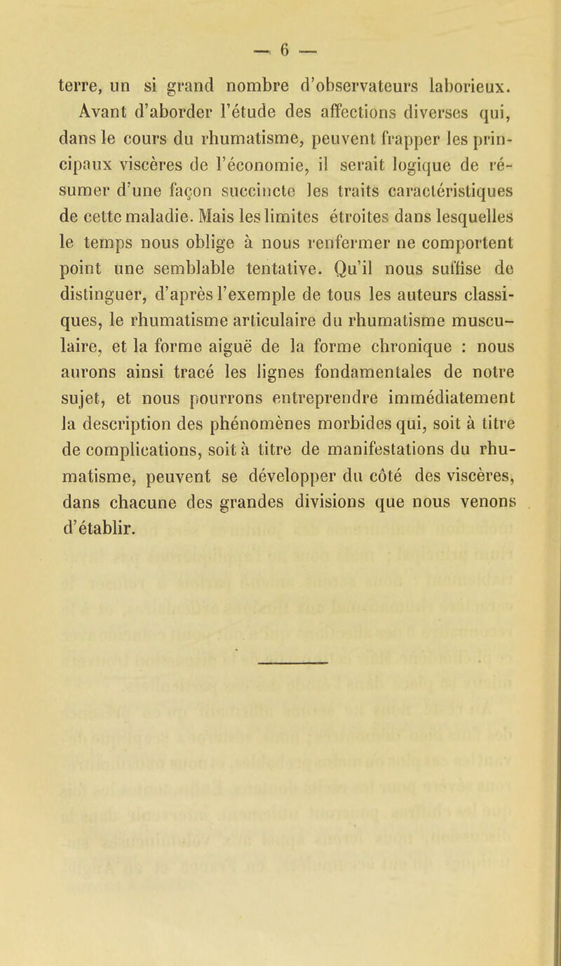 terre, un si grand nombre d'observateurs laborieux. Avant d'aborder l'étude des affections diverses qui, dans le cours du rhumatisme, peuvent frapper les prin- cipaux viscères de l'économie, il serait logique de ré- sumer d'une façon succincte les traits caractéristiques de cette maladie. Mais les limites étroites dans lesquelles le temps nous oblige à nous renfermer ne comportent point une semblable tentative. Qu'il nous sulfise de distinguer, d'après l'exemple de tous les auteurs classi- ques, le rhumatisme articulaire du rhumatisme muscu- laire, et la forme aiguë de la forme chronique : nous aurons ainsi tracé les lignes fondamentales de notre sujet, et nous pourrons entreprendre immédiatement la description des phénomènes morbides qui, soit à titre de compHcations, soit à titre de manifestations du rhu- matisme, peuvent se développer du côté des viscères, dans chacune des grandes divisions que nous venons d'étabhr.