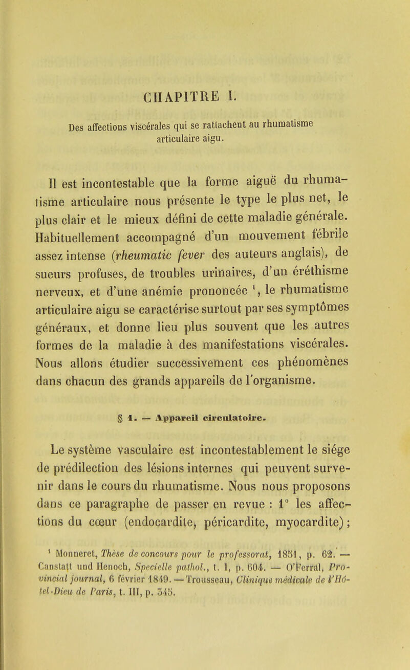 CHAPITRE I. Des affections viscérales qui se rattachent au rhumatisme articulaire aigu. Il est incontestable que la forme aiguë du rhuma- tisme articulaire nous présente le type le plus net, le plus clair et le mieux défini de cette maladie générale. Habituellement accompagné d'un mouvement fébrile assez intense (rheumalic fever des auteurs anglais), de sueurs profuses, de troubles urinaires, d'un éréthisme nerveux, et d'une anémie prononcée \ le rhumatisme articulaire aigu se caractérise surtout par ses symptômes généraux, et donne lieu plus souvent que les autres formes de la maladie à des manifestations viscérales. Nous allons étudier successivement ces phénomènes dans chacun des grands appareils de l'organisme. § 1. — Appareil circulatoire. Le système vasculairc est incontestablement le siège de prédilection des lésions internes qui peuvent surve- nir dans le cours du rhumatisme. Nous nous proposons dans ce paragraphe de passer en revue : 1° les affec- tions du cœur (endocardilCj péricardite, myocardite) ; ^ Monneret, Thitse de concours pour le professorat, 1851, p. 62, — Canslatt une! Ilenoch, Specielle palhol., t. 1, p. 604. — O'iï'crral, Pro- vincial journal, 6 février 1849.— Trousseau, Clinique médicale de h'Hô- tel-Dieu de Varis^ t. III, p. 345.