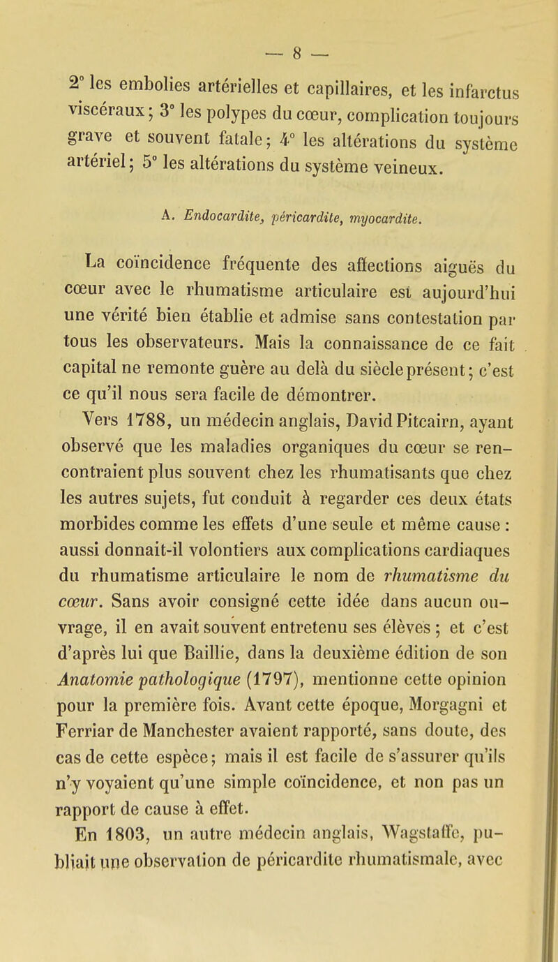 2° les embolies artérielles et capillaires, et les infarctus viscéraux ; 3° les polypes du cœur, complication toujours grave et souvent fatale; 4° les altérations du système artériel; 5° les altérations du système veineux. A. Endocardite, péricardite, myocardite. La coïncidence fréquente des affections aiguës du cœur avec le rhumatisme articulaire est aujourd'hui une vérité bien étabHe et admise sans contestation par tous les observateurs. Mais la connaissance de ce fait capital ne remonte guère au delà du siècle présent; c'est ce qu'il nous sera facile de démontrer. Vers 1788, un médecin anglais, David Pitcairn, ayant observé que les maladies organiques du cœur se ren- contraient plus souvent chez les rhumatisants que chez les autres sujets, fut conduit à regarder ces deux états morbides comme les eff'ets d'une seule et même cause: aussi donnait-il volontiers aux complications cardiaques du rhumatisme articulaire le nom de rhumatisme du cœur. Sans avoir consigné cette idée dans aucun ou- vrage, il en avait souvent entretenu ses élèves ; et c'est d'après lui que Baillie, dans la deuxième édition de son Anatomie pathologique (1797), mentionne cette opinion pour la première fois. Avant cette époque, Morgagni et Ferriar de Manchester avaient rapporté, sans doute, des cas de cette espèce; mais il est facile de s'assurer qu'ils n'y voyaient qu'une simple coïncidence, et non pas un rapport de cause à effet. En 1803, un autre médecin anglais, Wagstaffe, pu- bliait une observation de péricardite rhumatismale, avec