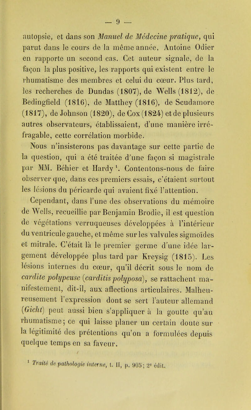 autopsie, et dans son Manuel de Médecine pratique, qui parut dans le cours de la même année, Antoine Odier en rapporte un second cas. Cet auteur signale, de la façon la plus positive, les rapports qui existent entre le rhumatisme des membres et celui du cœur. Plus tard, les recherches de Dundas (1807), de Wells (1812), de Bedingfield (1816), de Matthey (1816), de Scudamore (1817), de Johnson (1820), deGox(1824) et de plusieurs autres observateurs, établissaient, d'une manière irré- fragable, cette corrélation morbide. Nous n'insisterons pas davantage sur cette partie de la question, qui a été traitée d'une façon si magistrale par MM. Béhier et Hardy \ Contentons-nous de faire observer que, dans ces premiers essais, c'étaient surtout les lésions du péricarde qui avaient fixé l'attention. Cependant, dans l'une des observations du mémoire de Wells, recueilHe par Benjamin Brodie, il est question de végétations verruqueuses développées à l'intérieur du ven tricule gauche, et même sur les valvules sigmoïdes et mitrale. C'était là le premier germe d'une idée lar- gement développée plus tard par Kreysig (1815). Les lésions internes du cœur, qu'il décrit sous le nom de cardite polypeuse {carditis polyposa), se rattachent ma- nifestement, dit-il, aux afîections articulaires. Malheu- reusement l'expression dont se sert l'auteur allemand {Gichl) peut aussi bien s'appliquer à la goutte qu'au rhumatisme; ce qui laisse planer un certain doute sur la légitimité des prétentions qu'on a formulées depuis quelque temps en sa faveur. ' Traité de. pathologie interne, l. il, p. y05; 2 édit.