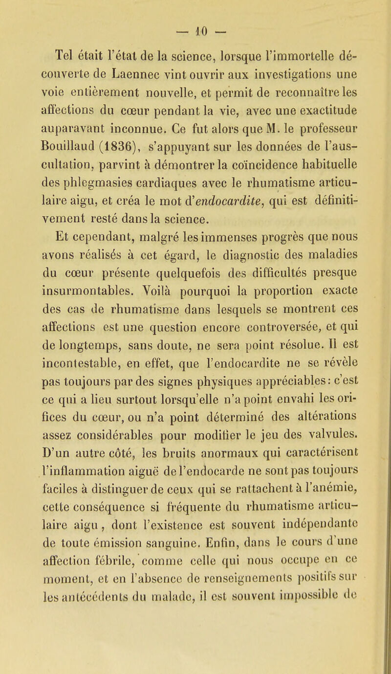 Tel était l'étal de la science, lorsque l'immortelle dé- couverte de Laennec vint ouvrir aux investigations une voie entièrement nouvelle, et permit de reconnaître les affections du cœur pendant la vie, avec une exactitude auparavant inconnue. Ce fut alors que M. le professeur Bouillaud (1836), s'appuyant sur les données de l'aus- cultation, parvint à démontrer la coïncidence habituelle des phlegmasies cardiaques avec le rhumatisme articu- laire aigu, et créa le mot d'endocardite, qui est définiti- vement resté dans la science. Et cependant, malgré les immenses progrès que nous avons réalisés à cet égard, le diagnostic des maladies du cœur présente quelquefois des difficultés presque insurmontables. Voilà pourquoi la proportion exacte des cas de rhumatisme dans lesquels se montrent ces affections est une question encore controversée, et qui de longtemps, sans doute, ne sera point résolue. Il est incontestable, en effet, que l'endocardite ne se révèle pas toujours par des signes physiques appréciables: c'est ce qui a lieu surtout lorsqu'elle n'a point envahi les ori- fices du cœur, ou n'a point déterminé des altérations assez considérables pour modifier le jeu des valvules. D'un autre côté, les bruits anormaux qui caractérisent l'inflammation aiguë de l'endocarde ne sont pas toujours faciles à distinguer de ceux qui se rattachent à l'anémie, cette conséquence si fréquente du rhumatisme articu- laire aigu, dont l'existence est souvent indépendante de toute émission sanguine. Enfin, dans le cours d'une affection fébrile, comme celle qui nous occupe en ce moment, et en l'absence de renseignements positifs sur lesanléccdents du malade, il est souvent impossible de