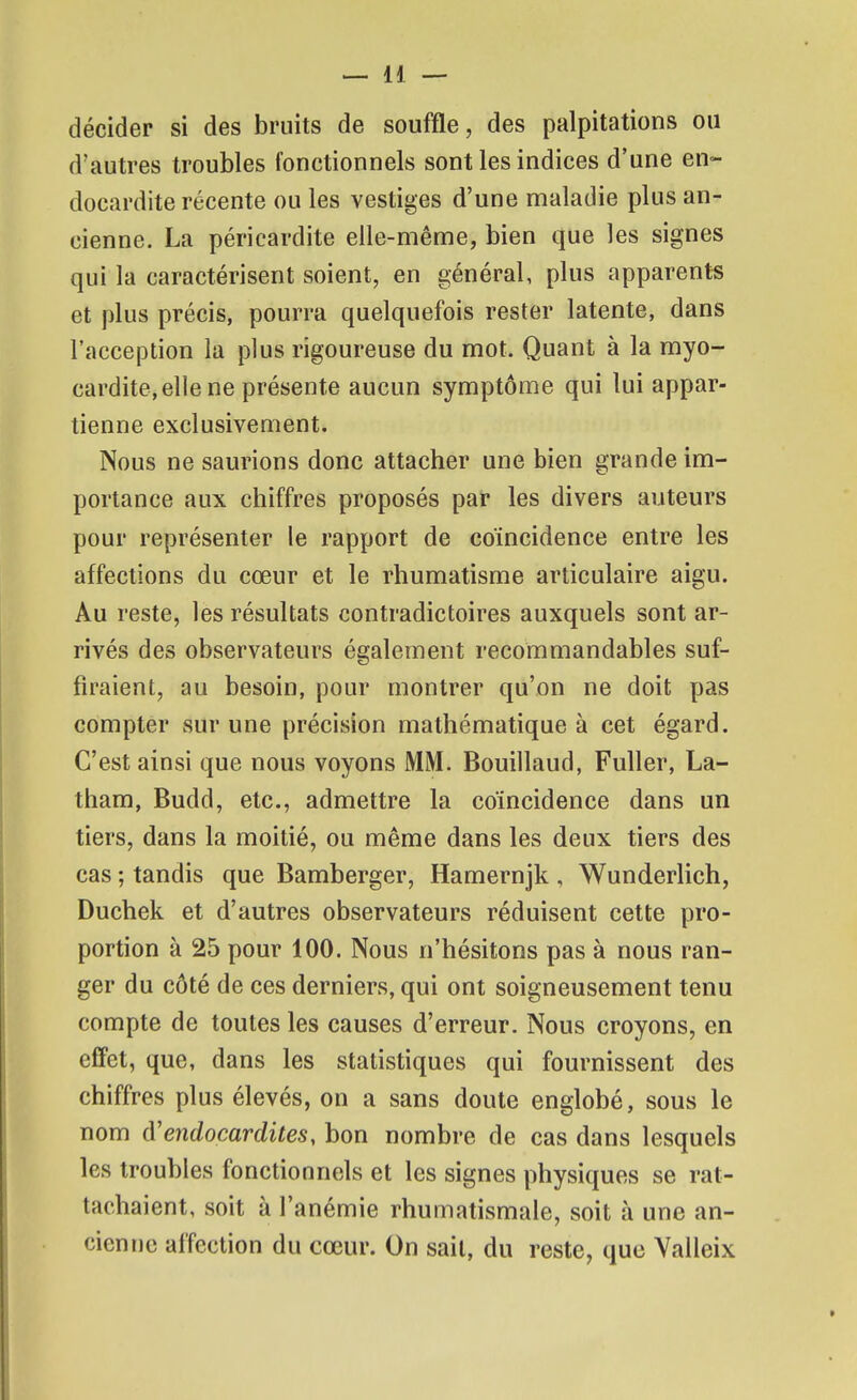 décider si des bruits de souffle, des palpitations ou d'autres troubles fonctionnels sont les indices d'une en- docardite récente ou les vestiges d'une maladie plus an- cienne. La péricardite elle-même, bien que les signes qui la caractérisent soient, en général, plus apparents et plus précis, pourra quelquefois rester latente, dans l'acception la plus rigoureuse du mot. Quant à la myo- cardite, elle ne présente aucun symptôme qui lui appar- tienne exclusivement. Nous ne saurions donc attacher une bien grande im- portance aux chiffres proposés par les divers auteurs pour représenter le rapport de coïncidence entre les affections du cœur et le rhumatisme articulaire aigu. Au reste, les résultats contradictoires auxquels sont ar- rivés des observateurs également recommandables suf- firaient, au besoin, pour montrer qu'on ne doit pas compter sur une précision mathématique à cet égard. C'est ainsi que nous voyons MM. Bouillaud, Fuller, La- tham, Budd, etc., admettre la coïncidence dans un tiers, dans la moitié, ou même dans les deux tiers des cas ; tandis que Bamberger, Hamernjk , Wunderlich, Duchek et d'autres observateurs réduisent cette pro- portion à 25 pour 100. Nous n'hésitons pas à nous ran- ger du côté de ces derniers, qui ont soigneusement tenu compte de toutes les causes d'erreur. Nous croyons, en effet, que, dans les statistiques qui fournissent des chiffres plus élevés, on a sans doute englobé, sous le nom d'endocardites, bon nombre de cas dans lesquels les troubles fonctionnels et les signes physiques se rat- tachaient, soit à l'anémie rhumatismale, soit à une an- cieniic affection du cœur. On sait, du reste, que Yalleix