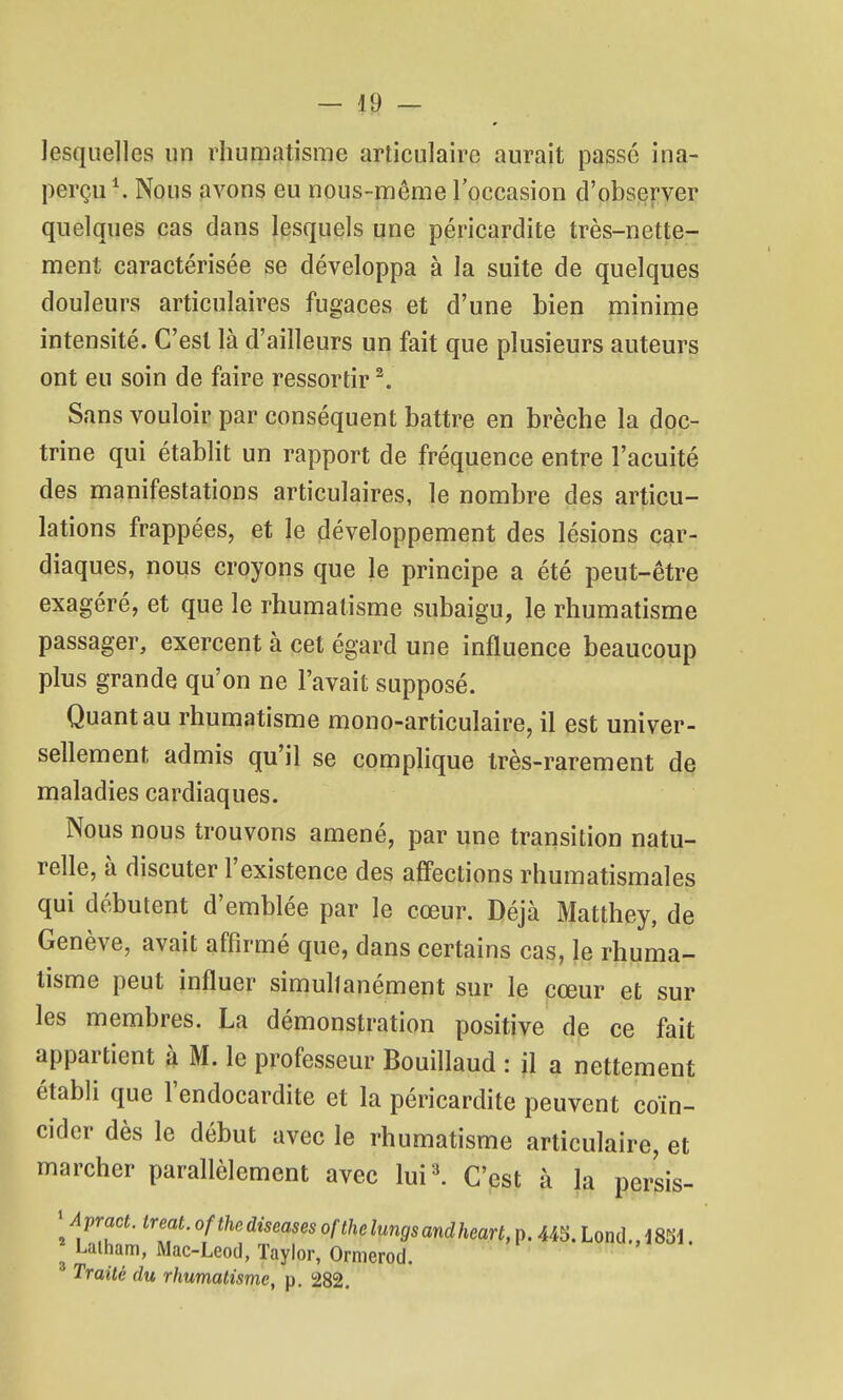 lesquelles un rhumatisme articulaire aurait passé ina- perçu \ Nous avons eu nous-même l'occasion d'observer quelques cas dans lesquels une péricardite très-nette- ment caractérisée se développa à la suite de quelques douleurs articulaires fugaces et d'une bien minime intensité. C'est là d'ailleurs un fait que plusieurs auteurs ont eu soin de faire ressortir ^. Sans vouloir par conséquent battre en brèche la doc- trine qui établit un rapport de fréquence entre l'acuité des manifestations articulaires, le nombre des articu- lations frappées, et le développement des lésions car- diaques, nous croyons que le principe a été peut-être exagéré, et que le rhumatisme subaigu, le rhumatisme passager, exercent à cet égard une influence beaucoup plus grande qu'on ne l'avait supposé. Quant au rhumatisme mono-articulaire, il est univer- sellement admis qu'il se comphque très-rarement de maladies cardiaques. Nous nous trouvons amené, par une transition natu- relle, à discuter l'existence des aff'ections rhumatismales qui débutent d'emblée par le cœur. Déjà Matthey, de Genève, avait affirmé que, dans certains cas, le rhuma- tisme peut influer simultanément sur le cœur et sur les membres. La démonstration positive de ce fait appartient à M. le professeur Bouillaud : jl a nettement établi que l'endocardite et la péricardite peuvent coïn- cider dès le début avec le rhumatisme articulaire, et marcher parallèlement avec luil C'est à la persis- 'Apract. treat. ofthe diseases ofthe lungs andheart, p. 445. Lond .,mi Laiham, Mac-Leod, Taylor, Ormerod. Traité du rhumatisme, p. 282.