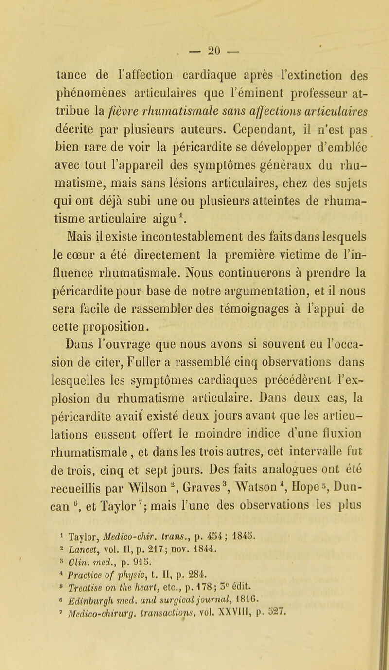 tance de l'affection cardiaque après l'extinction des phénomènes articulaires que l'éminent professeur at- tribue la fièvre rhumatismale sans affections articulaires décrite par plusieurs auteurs. Cependant, il n'est pas bien rare de voir la péricardite se développer d'emblée avec tout l'appareil des symptômes généraux du rhu- matisme, mais sans lésions articulaires, chez des sujets qui ont déjà subi une ou plusieurs atteintes de rhuma- tisme articulaire aigu \ Mais il existe incontestablement des faits dans lesquels le cœur a été directement la première victime de l'in- fluence rhumatismale. Nous continuerons à prendre la péricardite pour base de notre argumentation, et il nous sera facile de rassembler des témoignages à l'appui de cette proposition. Dans l'ouvrage que nous avons si souvent eu l'occa- sion de citer, Fuller a rassemblé cinq observations dans lesquelles les symptômes cardiaques précédèrent l'ex- plosion du rhumatisme articulaire. Dans deux cas, la péricardite avait existé deux jours avant que les articu- lations eussent offert le moindre indice d'une fluxion rhumatismale, et dans les trois autres, cet intervalle fut de trois, cinq et sept jours. Des faits analogues ont été recueillis par Wilson ^ Graves ^ Watson *, Hope», Dun- can et Taylor^; mais l'une des observations les plus ' Taylor, ^edico-c/uV. irans., p. 454; 1845. 2 Lancet, vol. Il, p. 217; nov. 1844. 3 Clin, med., p. 915. Praclice of physic, t. II, p. 284.  Trcatise on the hcart, etc., p. 178 ; 5 édit. « Edinburgh mcd. and surgical journal, 1816. ' Medico-chirurg. iransacliona, vol. XXVill, p. 527.