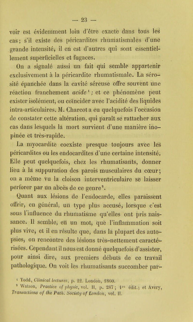 voir est évidemment loin d'être exacte dans tous les cas ; s'il existe des péricardites rhumatismales d'une grande intensité, il en est d'autres qui sont essentiel- lement superficielles et fugaces. On a signalé aussi un fait qui semble appartenir exclusivement à la péricardite rhumatismale. La séro- sité épanchée dans la cavité séreuse offre souvent une réaction franchement acide ^ ; et ce phénomène peut exister isolément, ou coïncider avec l'acidité des liquides intra-articulaires. M. Charcot a eu quelquefois l'occasion de constater cette altération, qui paraît se rattacher aux cas dans lesquels la mort survient d'une manière ino- pinée et très-rapide. La myocardite coexiste presque toujours avec les péricardites ou les endocardites d'une certaine intensité. Elle peut quelquefois, chez les rhumatisants, donner liëu à là suppuration des parois musculaires du cœur; on a même vu la cloison interventriculaire se laisser perforer par un abcès de ce genre^ Quant aux lésions de l'endocarde, elles paraissent offrir, en général, un type plus accusé, lorsque c'est sous l'influence du rhumatisme qu'elles ont pris nais- sance. Il semble, etl un mot, que l'inflammation soit plus vive, et il en résulte que, dans la plupart des auto- psies, on rencontre des lésions très-nettement caracté- risées. Cependant il nous est donné quelquefois d'assister, pour ainsi dire, aux premiers débuts de ce travail pathologique. On voit les rhumatisants succomber par- 1 'ïoM^ Clinical lectures, p. 22. London, 1860. ^ Watson, Praclice of pliysic,\o\. Il, p. 287 ; 1^ édit.; et Avery, Transactions of the Path. iSociely of London, vol. II.