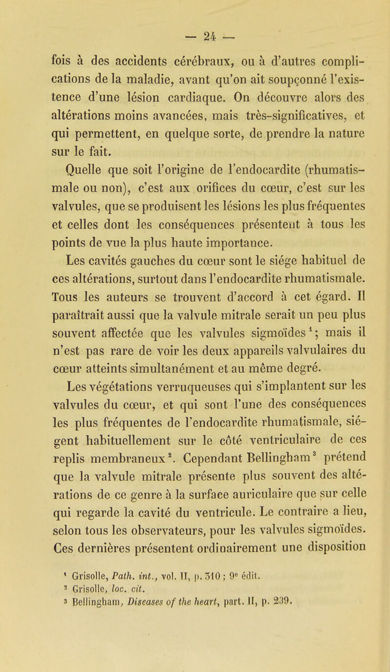 fois à des accidents cérébraux, ou à d'autres compli- cations de la maladie, avant qu'on ait soupçonné l'exis- tence d'une lésion cardiaque. On découvre alors des altérations moins avancées, mais très-significatives, et qui permettent, en quelque sorte, de prendre la nature sur le fait. Quelle que soit l'origine de l'endocardite (rhumatis- male ou non), c'est aux orifices du cœur, c'est sur les valvules, que se produisent les lésions les plus fréquentes et celles dont les conséquences présentent à tous les points de vue la plus haute importance. Les cavités gauches du cœur sont le siège habituel de ces altérations, surtout dans l'endocardite rhumatismale. Tous les auteurs se trouvent d'accord à cet égard. Il paraîtrait aussi que la valvule mitrale serait un peu plus souvent affectée que les valvules sigmoïdes*; mais il n'est pas rare de voir les deux appareils valvulaires du cœur atteints simultanément et au même degré. Les végétations verruqueuses qui s'implantent sur les valvules du cœur, et qui sont Tune des conséquences les plus fréquentes de l'endocardite rhumatismale, siè- gent habituellement sur le côté ventriculaire de ces replis membraneux ^ Cependant Bellingham prétend que la valvule mitrale présente plus souvent des alté- rations de ce genre à la surface auriculaire que sur celle qui regarde la cavité du ventricule. Le contraire a lieu, selon tous les observateurs, pour les valvules sigmoïdes. Ces dernières présentent ordinairement une disposition ' Grisolle, Path. int., vol. Il, p. 310 ; 9° édit. 2 Grisolle, loc. cit. 3 Bellingham, Diseases of (lie heart, part. H, p. 239.