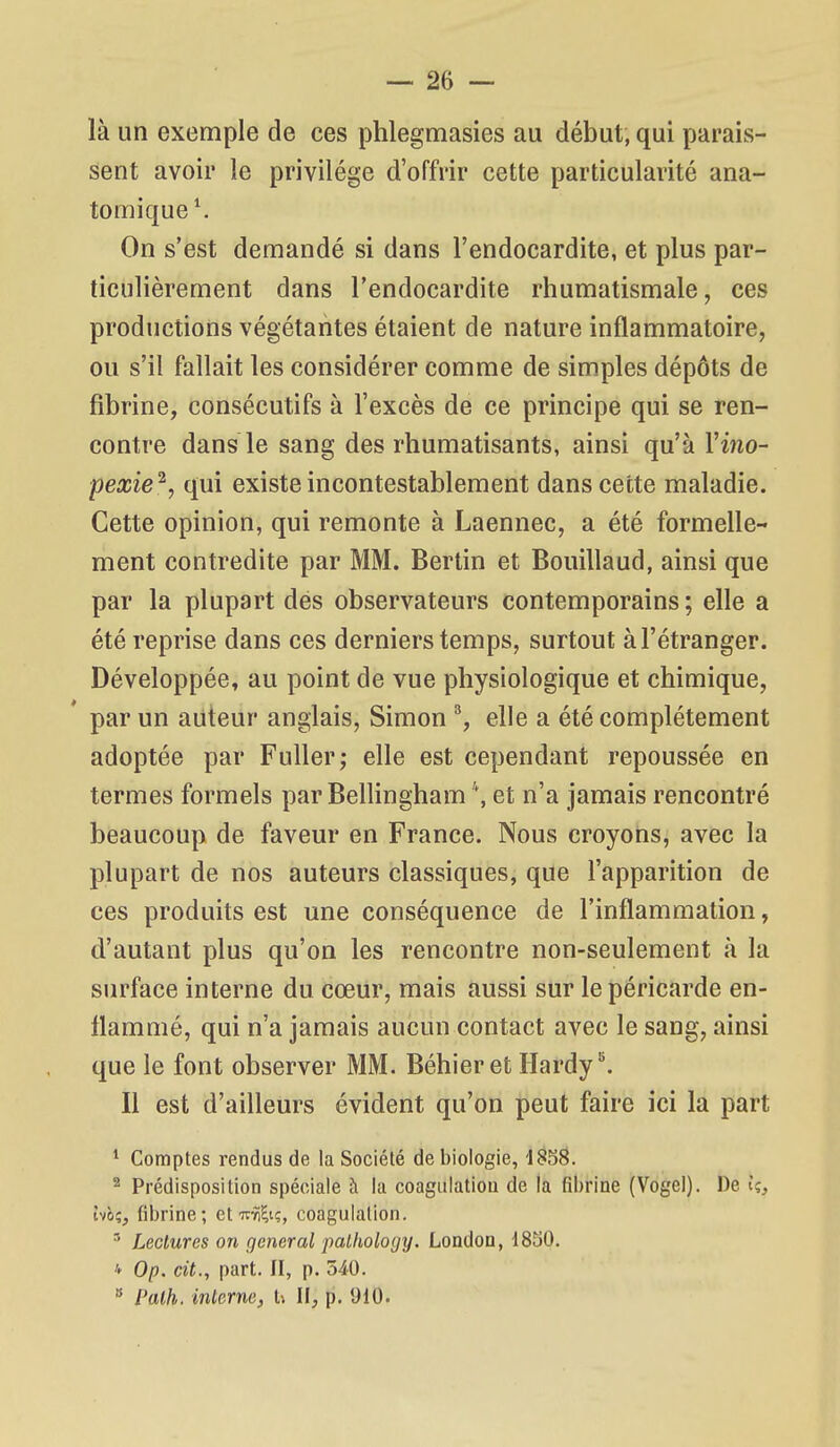 là un exemple de ces phlegmasies au début, qui parais- sent avoir le privilège d'offrir cette particularité ana- tomique\ On s'est demandé si dans l'endocardite, et plus par- ticulièrement dans l'endocardite rhumatismale, ces productions végétantes étaient de nature inflammatoire, ou s'il fallait les considérer comme de simples dépôts de fibrine, consécutifs à l'excès de ce principe qui se ren- contre dans le sang des rhumatisants, ainsi qu'à Vino- pexie^, qui existe incontestablement dans cette maladie. Cette opinion, qui remonte à Laennec, a été formelle- ment contredite par MM. Bertin et Bouillaud, ainsi que par la plupart dés observateurs contemporains ; elle a été reprise dans ces derniers temps, surtout à l'étranger. Développée, au point de vue physiologique et chimique, par un auteur anglais, Simon ^ elle a été complètement adoptée par FuUer; elle est cependant repoussée en termes formels par Bellingham \ et n'a jamais rencontré beaucoup de faveur en France. Nous croyons, avec la plupart de nos auteurs classiques, que l'apparition de ces produits est une conséquence de l'inflammation, d'autant plus qu'on les rencontre non-seulement à la surface interne du cœur, mais aussi sur le péricarde en- flammé, qui n'a jamais aucun contact avec le sang, ainsi que le font observer MM. Béhieret Hardy ^ Il est d'ailleurs évident qu'on peut faire ici la part ^ Comptes rendus de la Société de biologie, 1858. ^ Prédisposition spéciale à la coagulation de la fibrine (Vogel). De k, hhi, fibrine; et TcyiÇi;, coagulation. • Lectures on gênerai pathology. London, 1830. * Op. cit., part. Il, p. 540.  Palh. inlerne, U II, p. 910.