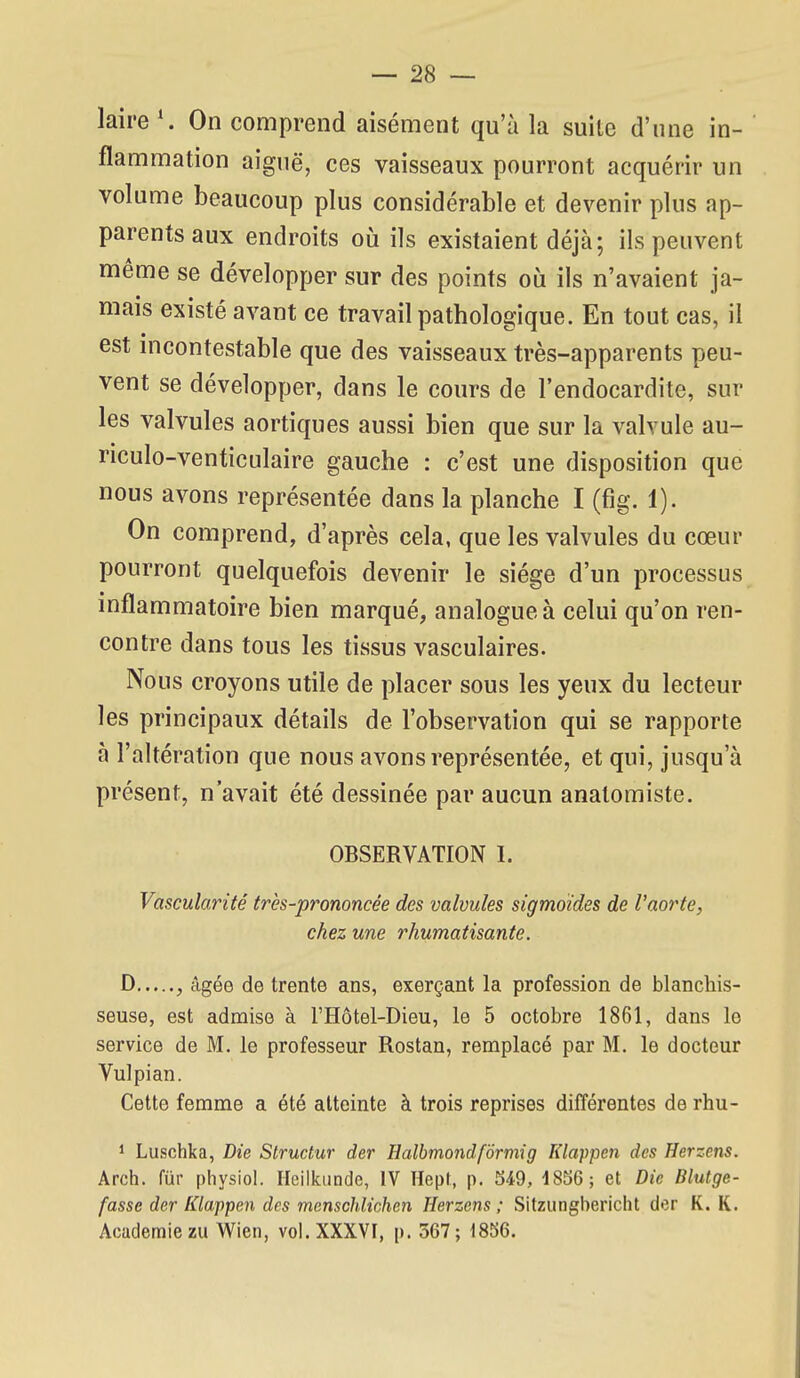 laire \ On comprend aisément qu'à la suite d'une in- flammation aiguë, ces vaisseaux pourront acquérir un volume beaucoup plus considérable et devenir plus ap- parents aux endroits où ils existaient déjà; ils peuvent même se développer sur des points où ils n'avaient ja- mais existé avant ce travail pathologique. En tout cas, il est mcontestable que des vaisseaux très-apparents peu- vent se développer, dans le cours de l'endocardite, sur les valvules aortiques aussi bien que sur la valvule au- riculo-venticulaire gauche : c'est une disposition que nous avons représentée dans la planche I (fig. 1). On comprend, d'après cela, que les valvules du cœur pourront quelquefois devenir le siège d'un processus inflammatoire bien marqué, analogue à celui qu'on ren- contre dans tous les tissus vasculaires. Nous croyons utile de placer sous les yeux du lecteur les principaux détails de l'observation qui se rapporte à l'altération que nous avons représentée, et qui, jusqu'à présent, n'avait été dessinée par aucun anatomiste. OBSERVATION 1. Vascularité très-prononcée des valvules sigmoides de l'aorte, chez une rhumatisante. D , âgée de trente ans, exerçant la profession de blanchis- seuse, est admise à l'Hôtel-Dieu, le 5 octobre 1861, dans le service de M. le professeur Rostan, remplacé par M. le docteur Vu] pi an. Cette femme a été atteinte à trois reprises différentes de rhu- 1 Luschka, Die Structur der Halbmondfdrmig Klappen des Herzens. Arch. fur physiol. Ileilkiinde, IV Hept, p. 549, 1856; et Die Blutge- fasse der Ktappen des menschlichen Herzens ; Sitzungbericht der K. K. Académie zu Wien, vol. XXXVI, p. 567; 1856.