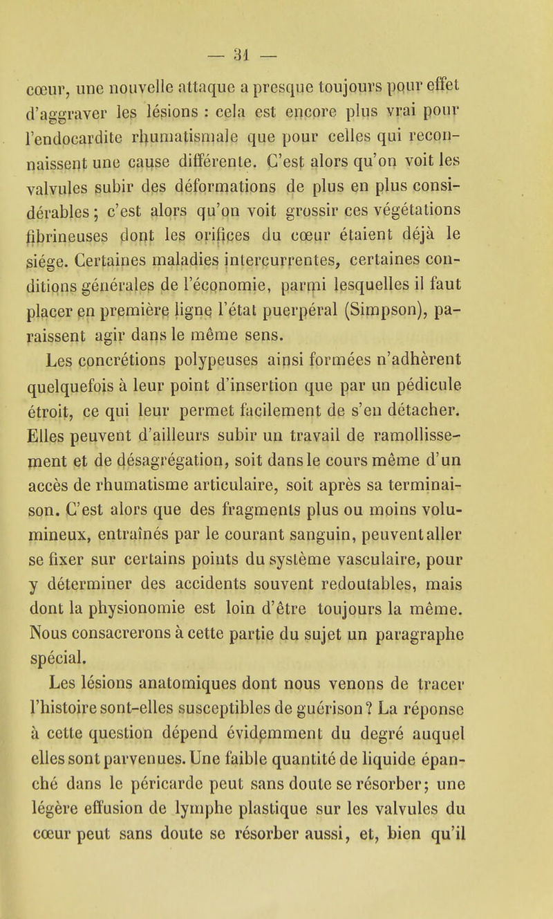 cœur, une nouvelle attaque a presque toujours pqur effet d'aggraver les lésions : cela est encore plus vrai pour l'endocardite rhumatismale que pour celles qui recon- naissent une cause différente. C'est alors qu'on voit les valvules subir des déformations de plus en plus consi- dérables ; c'est alors qu'on voit grossir ces végétations librineuses dont les orifices du cœur étaient déjà le siège. Certaines maladies intercurrentes, certaines con- ditiqns générale^ de l'économie, parrpi lesquelles il faut placer en première ligne l'état puerpéral (Simpson), pa- raissent agir dans le même sens. Les concrétions polypeuses ainsi formées n'adhèrent quelquefois à leur point d'insertion que par un pédicule étroit, ce qui leur permet facilement de s'en détacher. Elles peuvent d'ailleurs subir un travail de ramoUisse- jnent et de désagrégation, soit dans le cours même d'un accès de rhumatisme articulaire, soit après sa terminai- son. C'est alors que des fragments plus ou moins volu- mineux, entraînés par le courant sanguin, peuvent aller se fixer sur certains points du système vasculaire, pour y déterminer des accidents souvent redoutables, mais dont la physionomie est loin d'être toujours la même. Nous consacrerons à cette partie du sujet un paragraphe spécial. Les lésions anatomiques dont nous venons de tracer l'histoire sont-elles susceptibles de guérison ? La réponse à cette question dépend évidemment du degré auquel elles sont parvenues. Une faible quantité de hquide épan- ché dans le péricarde peut sans doute se résorber; une légère effusion de lymphe plastique sur les valvules du cœur peut sans doute se résorber aussi, et, bien qu'il