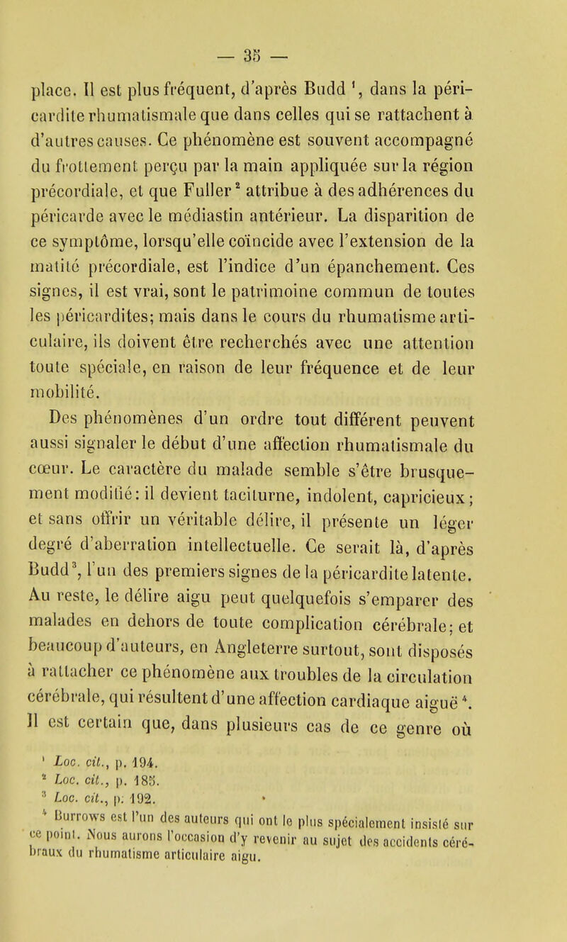 place. II est plus fréquent, d'après Budd dans la péri- cardite rhumatismale que dans celles qui se rattachent à d'autres causes. Ce phénomène est souvent accompagné du fi'otiement perçu par la main appliquée sur la région précordiale, et que Fuller attribue à des adhérences du péricarde avec le médiastin antérieur. La disparition de ce symptôme, lorsqu'elle coïncide avec l'extension de la matité précordiale, est l'indice d'un épanchement. Ces signes, il est vrai, sont le patrimoine commun de toutes les péricardites; mais dans le cours du rhumatisme arti- culaire, ils doivent être recherchés avec une attention toute spéciale, en raison de leur fréquence et de leur mobilité. Des phénomènes d'un ordre tout différent peuvent aussi signaler le début d'une affection rhumatismale du cœur. Le caractère du malade semble s'être brusque- ment modifié: il devient taciturne, indolent, capricieux ; et sans otïrir un véritable délire, il présente un léger degré d'aberration intellectuelle. Ce serait là, d'après Budd', l'un des premiers signes delà péricardite latente. Au reste, le déhre aigu peut quelquefois s'emparer des malades en dehors de toute complication cérébrale; et beaucoup d'auteurs, en Angleterre surtout, sont disposés à rattacher ce phénomène aux troubles de la circulation cérébrale, qui résultent d'une affection cardiaque aiguë *. Il est certain que, dans plusieurs cas de ce genre où ' Loc. cit., p. 194.  Loc. cit., p. 185.  Loc. crt., p; 192.  liurrows est l'un des auteurs qui ont le plus spécialement insisié sur ce point. Nous aurons Toccasion d'y revenir au sujet des accidents céré- braux du rhumatisme articulaire aigu.