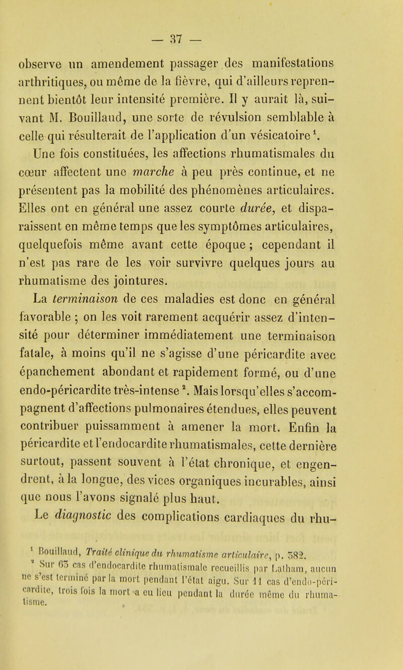 observe un amendement passager des manifestations arthritiques, ou même de la fièvre, qui d'ailleurs repren- nent bientôt leur intensité première. Il y aurait là, sui- vant M. Bouillaud, une sorte de révulsion semblable à celle qui résulterait de l'application d'un vésicatoire^ Une fois constituées, les affections rhumatismales du cœur affectent une marche à peu près continue, et ne présentent pas la mobilité des phénomènes articulaires. Elles ont en général une assez courte durée, et dispa- raissent en même temps que les symptômes articulaires, quelquefois même avant cette époque ; cependant il n'est pas rare de les voir survivre quelques jours au rhumatisme des jointures. La terminaison de ces maladies est donc en général favorable ; on les voit rarement acquérir assez d'inten- sité pour déterminer immédiatement une terminaison fatale, à moins qu'il ne s'agisse d'une péricardite avec épanchement abondant et rapidement formé, ou d'une endo-péricardite très-intense Mais lorsqu'elles s'accom- pagnent d'affections pulmonaires étendues, elles peuvent contribuer puissamment à amener la mort. Enfin la péricardite et l'endocardite rhumatismales, cette dernière surtout, passent souvent à l'état chronique, et engen- drent, à la longue, des vices organiques incurables, ainsi que nous l'avons signalé plus haut. Le diagnostic des complications cardiaques du rhu- * nouillaud, Traité clinique du rhumatisme arlimlairc^ p. 582. * Sur 63 cns d'endocardite rhumalismale recueillis par Latliam, aucun ne s'est Icrininé parla mort pendant l'état aigu. Sur 11 cas d'endo-pcri- carditc, trois lois la mort a eu lieu pendant la durée même du rhuma- tisme.