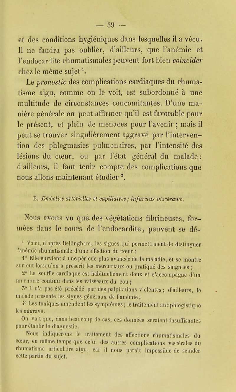 et des conditions hygiéniques dans lesquelles il a vécu. Il ne faudra pas oublier, d'ailleurs, que l'anémie et l'endocardite rhumatismales peuvent fort bien coïncider chez le même sujet ^ Le pronostic des complications cardiaques du rhuma- tisme aigu, comme on le voit, est subordonné à une multitude de circonstances concomitantes. D'une ma- nière générale on peut affirmer qu'il est favorable pour le présent, et plein de menaces pour l'avenir ; mais il peut se trouver singulièrement aggravé par l'interven- tion des phlegmasies pulmonaires, par l'intensité des lésions du cœur, ou par l'état général du malade: d'ailleurs, il faut tenir compte des complications que nous allons maintenant étudier B. Embolies artérielles et capillaires; infarctus viscéraux. Nous avons vu que des végétations fibrineuses, for- mées dans le cours de l'endocardite, peuvent se dé- ^ Voici, d'après Bellingham, les sigoes qui permettraient de distinguer l'anémie rhumatismale d'une affection du cœur : 1 Elle survient à une période plus avancée de la maladie, et se montre siirlout lorsqu'on a prescrit les mercuriaux ou pratiqué des saignées ; 2« Le souffle cardiaque est habituellement doux et s'accompagne d'un niiirmiu'e continu dans les vaisseaux du cou ; 3° Il n'a pas été précédé par des palpilalions violentes ; d'ailleurs, le malade présente les signes généraux de l'anémie; 4° Les toniques amendent les symptômes; le traitement autiphlogistique les aggrave. On voit que, dans beaucoup de cas, ces données seraient insuffisantes pour établir le diagnostic. Nous indiquerons le traitement des affections rhumatismales du cœur, en même temps que celui des autres complications viscérales du rhumatisme articulaire aigu, car il nous paraît impossible de scinder celte partie du sujet.