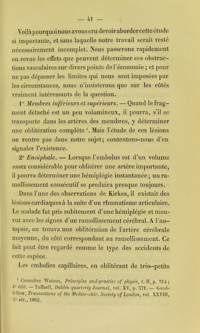 Voilà pourquoi nous avons cru devoir aborder cette étude si importante, et sans laquelle notre travail serait resté nécessairement incomplet. Nous passerons rapidement en revue les effets que peuvent déterminer ces obstruc- tions vasculaires sur divers points de l'économie ; et pour ne pas dépasser les limites qui nous sont imposées par les circonstances, nous n'insisterons que sur les côtés vraiment intéressants de la question. 1° Membres inférieurs et supérieurs. —Quand le frag- ment détaché est un peu volumineux, il pourra, s'il se transporte dans les artères des membres, y déterminer une oblitération complète Mais l'étude de ces lésions ne rentre pas dans notre sujet; contentons-nous d'en signaler l'existence. 2'' Encéphale. — Lorsque l'embolus est d'un volume assez considérable pour oblitérer une artère importante, il pourra déterminer une hémiplégie instantanée ; un ra- mollissement consécutif se produira presque toujours. Dans l'une des observations de Kirkes, il existait des lésions cardiaques à la suite d'un rhumatisme articulaire. Le malade fut pris subitement d'une hémiplégie et mou- rut avec les signes d'un ramollissement cérébral. A l'au- topsie, on li'ouva une oblitération de l'artère cérébrale moyenne, du côté correspondant au ramollissement. Ce fait peut être regardé comme le type des accidents de cette espèce. Les embolies capillaires, en oblitérant de très-petits ' Consultez Walson, Principlcs and praclice of physic, t. II, p. 1514; 4« édit. — Tuffnell, Dublin quart.crly Journal, vol. XV, p. 371. — Good- fellow, Transactions of Ihe Mcdico-chir. iSocicty of London, vol. XXVIll, 2 sér., 1862.