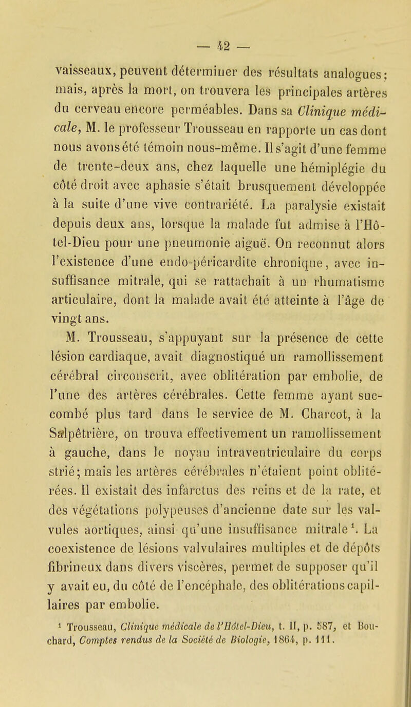 vaisseaux, peuvent déterminer des résultats analogues; mais, après la mort, on trouvera les principales artères du cerveau encore perméables. Dans sa Clinique médi- cale, M. le professeur Trousseau en rapporte un cas dont nous avons été témoin nous-méme. Il s'agit d'une femme de trente-deux ans, chez laquelle une hémiplégie du côté droit avec aphasie s'était brusquement développée à la suite d'une vive contrariété. La paralysie existait depuis deux ans, lorsque la m.alade fut admise à l'Hô- tel-Dieu pour une pneumonie aiguë. On reconnut alors l'existence d'une endo-péricardile chronique, avec in- suffisance mitrale, qui se rattachait à un rhumatisme articulaire, dont la malade avait été atteinte à l'âge de vingt ans. M. Trousseau, s'appuyant sur la présence de cette lésion cardiaque, avait diagnostiqué un ramolhssement cérébral circonscrit, avec oblitération par embolie, de l'une des artères cérébrales. Cette femme ayant suc- combé plus tard dans le service de M. Charcot, à la S^lpêtrière, on trouva effectivement un ramollissement à gauche, dans le noyau intraventriculaire du corps strié; mais les artères cérébrales n'étaient point oblité- rées. 11 existait des infarctus des reins et de la rate, et des végétations polypeuses d'ancienne date sur les val- vules aortiques, ainsi qu'une insuffisance mitrale*. La coexistence de lésions valvulaires multiples et de dépôts fibrineux dans divers viscères, permet de supposer qu'il y avait eu, du côté de l'encéphale, des oblitérations capil- laires par embolie. * Trousseau, Clinique médicale de l'Hâlcl-Dicu, t. il, p. 587, et Bou- ctiard, Comptes rendus de la Société de Biologie, 1864, p. Mi.