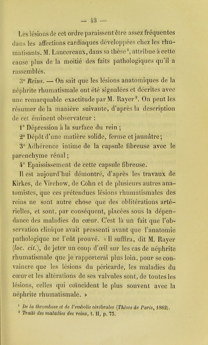 Les lésions de cet ordre paraissent être assez fréquentes dans les affections cardiaques dévelop[)ées chez les rhu- matisants. M. Laucereaux, dans sa thèse \ attribue à celte cause plus de la moitié des faits pathologiques qu'il a rassemblés. 3° Reins. — On sait que les lésions anatomiques de la néphrite rhumatismale ont été signalées et décrites avec une remarquable exactitude par M. Rayer ^ On peut les résumer de la manière suivante, d'après la description de cet éminent observateur : 1 Dépression à la surface du rein ; 2° Dépôt d'une matière solide, ferme et jaunâtre; 3° Adhérence intime de la capsule fibreuse avec le parenchyme rénal ; 4° Epaississement de cette capsule fibreuse. Il est aujourd'hui démontré, d'après les travaux de Kirkes, de Virchow, de Cohn et de plusieurs autres ana- tomistes, que ces prétendues lésions rhumatismales des reins ne sont autre chose que des oblitérations arté- rielles, et sont, par conséquent, placées sous la dépen- dance des maladies du cœur. C'est là un fait que l'ob- servation clinique avait pressenti avant que l'anatomie pathologique ne l'eût prouvé. « Il suffira, dit M. Rayer {loc. cit.), de jeter un coup d'œil sur les cas de néphrite rhumatismale que je rapporterai plus loin, pour se con- vaincre que les lésions du péricarde, les maladies du cœur et les altérations de ses valvules sont, de toutes les lésions, celles qui coïncident le plus souvent avec la néphrite rhumatismale. » ' De la thrombose et de l'embolie cérébrales {Thèses de Paris, J862). ^ Traité des maladies des reins, t. II, p. 73.