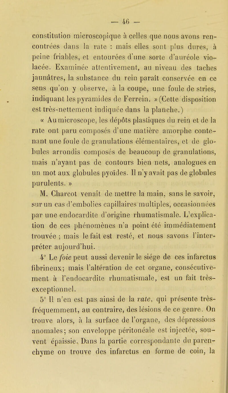 constitution microscopique à celles que nous avons ren- contrées dans la rate : mais elles sont plus dures, à peine friables, et entourées d'une sorte d'aui-éole vio- lacée. Examinée attentivement, au niveau des taches jaunâtres, la substance du rein paraît conservée en ce sens qu'on y observe, à la coupe, une foule de stries, indiquant les pyramides de Ferrein. «(Cette disposition est très-nettement indiquée dans la planche.) « Au microscope, les dépôts plastiques du rein et de la rate ont paru composés d'une matière amorphe conte- nant une foule de gi'anulations élémentaires, et de glo- bules arrondis composés de beaucoup de granulations, mais n'ayant pas de contours bien nets, analogues en un mot aux globules pyoïdes. Il n'y avait pas de globules purulents. » M. Charcot venait de mettre la main, sans le savoir, sur un cas d'embolies capillaires multiples, occasionnées par une endocardite d'origine rhumatismale. L'explica- tion de ces phénomènes n'a point été immédiatement trouvée ; mais le fait est resté, et nous savons l'inter- préter aujourd'hui. 4 Le foie peut aussi devenir le siège de ces infarctus fibrineux; mais l'altération de cet organe, consécutive- ment à l'endocardite rhumatismale, est un fait très- exceptionnel. 5° 11 n'en est pas ainsi de la rate, qui présente très- fréquemment, au contraire, des lésions de ce genre. On trouve alors, à la surface de l'organe, des dépressions anomales; son enveloppe péritonéale est injectée, sou- vent épaissie. Dans la partie correspondante du paren- chyme on trouve des infarctus en forme de coin, la