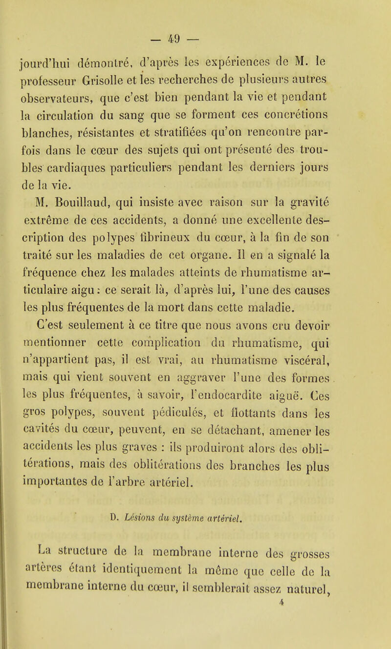 jourd'hui démoiilré, d'après les expériences de M. le professeur Grisolle et les recherches de plusieurs autres observateurs, que c'est bien pendant la vie et pendant la circulation du sang que se forment ces concrétions blanches, résistantes et stratifiées qu'on rencontre par- fois dans le cœur des sujets qui ont présenté des trou- bles cardiaques particuliers pendant les derniers jours de la vie. M. Bouillaud, qui insiste avec raison sur la gravité extrême de ces accidents, a donné une excellente des- cription des polypes tibrineux du cœur, à la fin de son traité sur les maladies de cet organe. Il en a signalé la fréquence chez les malades atteints de rhumatisme ar- ticulaire aigu: ce serait là, d'après lui, l'une des causes les plus fréquentes de la mort dans cette maladie. C'est seulement à ce titre que nous avons cru devoir mentionner cette complication du rhumatisme, qui n'appartient pas, il est vrai, au rhumatisme viscéral, mais qui vient souvent en aggraver l'une des formes les plus fréquentes, à savoir, l'endocardite aiguë. Ces gros polypes, souvent pédiculés, et flottants dans les cavités du cœur, peuvent, en se détachant, amener les accidents les plus graves : ils produiront alors des obli- térations, mais des oblitérations des branches les plus importantes de l'arbre artériel. D. Lésions du système artériel. La structure de la membrane interne des grosses artères étant identiquement la môme que celle de la membrane interne du cœur, il semblerait assez naturel, 4