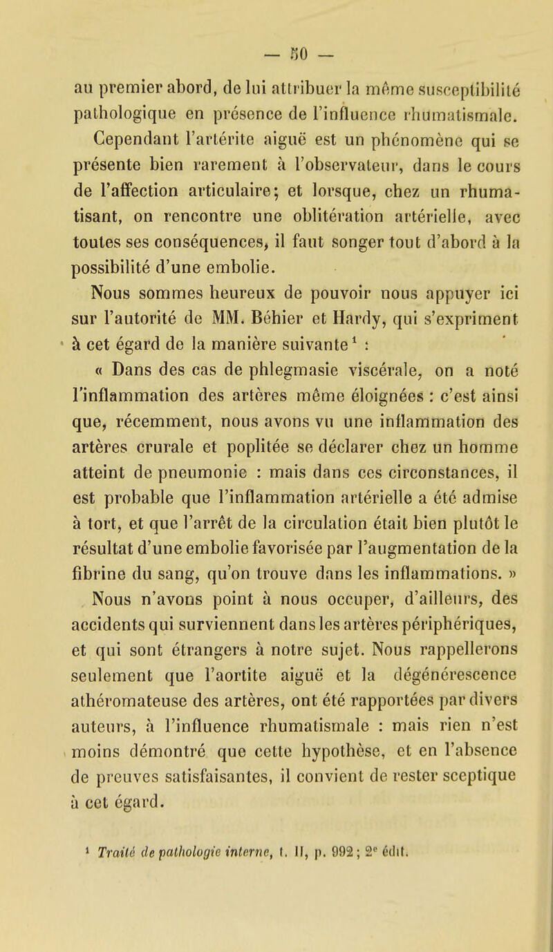 au premier abord, de lui attribuer la même susceptibililé pathologique en présence de l'influence rhumatismale. Cependant l'artérite aiguë est un phénomène qui se présente bien rarement à l'observateur, dans le cours de l'affection articulaire; et lorsque, chez un rhuma- tisant, on rencontre une oblitération artérielle, avec toutes ses conséquences, il faut songer tout d'abord à la possibilité d'une embolie. Nous sommes heureux de pouvoir nous appuyer ici sur l'autorité de MM. Béhier et Hardy, qui s'expriment ' à cet égard de la manière suivante ^ : (( Dans des cas de phlegmasie viscérale, on a noté l'inflammation des artères même éloignées : c'est ainsi que, récemment, nous avons vu une inflammation des artères crurale et poplitée se déclarer chez un homme atteint de pneumonie : mais dans ces circonstances, il est probable que l'inflammation artérielle a été admise à tort, et que l'arrêt de la circulation était bien plutôt le résultat d'une embolie favorisée par l'augmentation de la fibrine du sang, qu'on trouve dans les inflammations. » Nous n'avons point à nous occuper, d'ailleurs, des accidents qui surviennent dans les artères périphériques, et qui sont étrangers à notre sujet. Nous rappellerons seulement que l'aortite aiguë et la dégénérescence athéromateuse des artères, ont été rapportées par divers auteurs, à l'influence rhumatismale : mais rien n'est > moins démontré que cette hypothèse, et en l'absence de preuves satisfaisantes, il convient de rester sceptique à cet égard. * Traité de pathologie intrjîie, f. Il, p. 992; S édif.