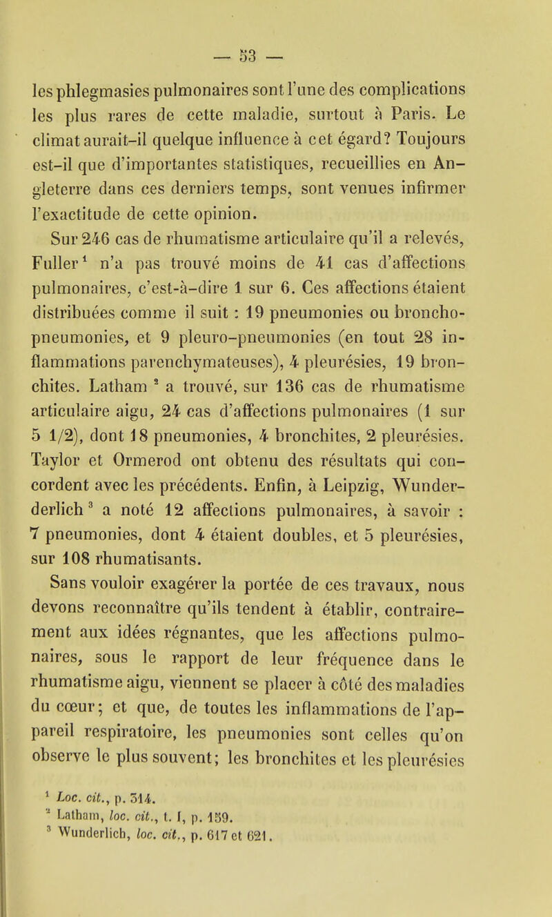 les phlegmasies pulmonaires sont l'une des complications les plus rares de cette maladie, surtout à Paris. Le climat aurait-il quelque influence à cet égard? Toujours est-il que d'importantes statistiques, recueillies en An- gleterre dans ces derniers temps, sont venues infirmer l'exactitude de cette opinion. Sur 246 cas de rhumatisme articulaire qu'il a relevés, Fuller* n'a pas trouvé moins de 41 cas d'affections pulmonaires, c'est-à-dire 1 sur 6. Ces affections étaient distribuées comme il suit : 19 pneumonies ou broncho- pneumonies, et 9 pleuro-pneumonies (en tout 28 in- flammations parenchymateuses), 4 pleurésies, 19 bron- chites. Latham ' a trouvé, sur 136 cas de rhumatisme articulaire aigu, 24 cas d'affections pulmonaires (1 sur 5 1/2), dont J8 pneumonies, 4 bronchites, 2 pleurésies. Taylor et Ormerod ont obtenu des résultats qui con- cordent avec les précédents. Enfin, à Leipzig, Wunder- derlich ' a noté 12 affections pulmonaires, à savoir : 7 pneumonies, dont 4 étaient doubles, et 5 pleurésies, sur 108 rhumatisants. Sans vouloir exagérer la portée de ces travaux, nous devons reconnaître qu'ils tendent à étabhr, contraire- ment aux idées régnantes, que les affections pulmo- naires, sous le rapport de leur fréquence dans le rhumatisme aigu, viennent se placer à côté des maladies du cœur; et que, de toutes les inflammations de l'ap- pareil respiratoire, les pneumonies sont celles qu'on observe le plus souvent; les bronchites et les pleurésies * Loc. cit., p. 3U. Latham, loc. cit., t. I, p. 159. ' Wunderlicb, loc. cit., p. 617 et 621.