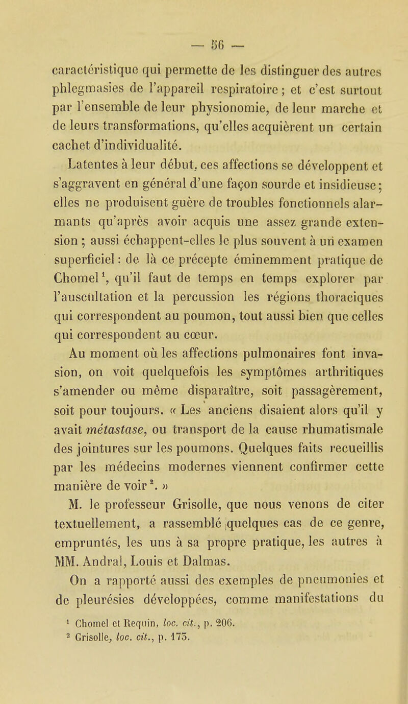 caractéristique qui permette de les distinguer des autres phlegmasies de l'appareil respiratoire ; et c'est surtout par l'ensemble de leur physionomie, de leur marche et de leurs transformations, qu'elles acquièrent un certain cachet d'individualité. Latentes à leur début, ces affections se développent et s'aggravent en général d'une façon sourde et insidieuse; elles ne produisent guère de troubles fonctionnels alar- mants qu'après avoir acquis une assez grande exten- sion ; aussi échappent-elles le plus souvent à un examen superficiel : de là ce précepte éminemmiCnt pratique de Chomel S qu'il faut de temps en temps explorer par l'auscultation et la percussion les régions thoraciques qui correspondent au poumon, tout aussi bien que celles qui correspondent au cœur. Au moment où les affections pulmonaires font inva- sion, on voit quelquefois les symptômes arthritiques s'amender ou même disparaître, soit passagèrement, « soit pour toujours, u Les anciens disaient alors qu'il y avait métastase, ou transport de la cause rhumatismale des jointures sur les poumons. Quelques faits l'ecueillis par les médecins modernes viennent confirmer cette manière de voir*. » M. le professeur Grisolle, que nous venons de citer textuellement, a rassemblé quelques cas de ce genre, empruntés, les uns à sa propre pratique, les autres à MM. Andral, Louis et Dalmas. On a rapporté aussi des exemples de pneumonies et de pleurésies développées, comme manifestations du * Chomel el Requin, loc. cit., p. 20G. 2 GrisoIlCj loc. cit., p. 175.