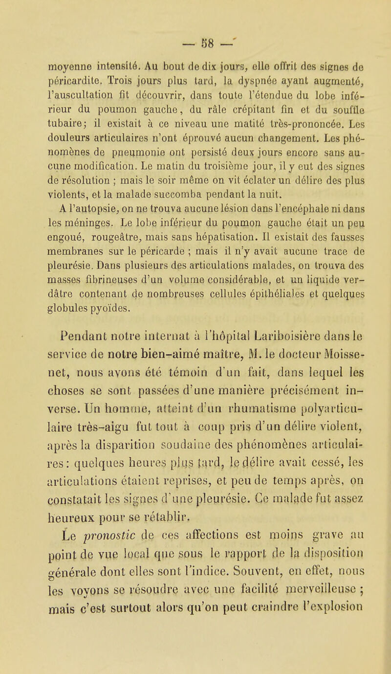 ~ 88 — moyenne intensité. Au bout de dix jours, ello offrit des signes de péricardite. Trois jours plus tard, la dyspnée ayant augmenté, l'auscultation fît découvrir, dans toute l'étendue du lobe infé- rieur du poumon gauche, du râle crépitant fin et du souflle tubaire; il existait à ce niveau une matité très-prononcée. Les douleurs articulaires n'ont éprouvé aucun changement. Les phé- nomènes de pneumonie ont persisté deux jours encore sans au- cune modification. Le matin du troisième jour, il y eut des signes de résolution ; mais le soir même on vit éclater un délire des plus violents, et la malade succomba pendant la nuit. A l'autopsie, on ne trouva aucune lésion dans l'encéphale ni dans les méninges. Le lobe inférieur du poumon gaucho était un peu engoué, rougeâtre, mais sans hépatisation. Il existait des fausses membranes sur le péricarde ; mais il n'y avait aucune trace de pleurésie. Dans plusieurs des articulations malades, on trouva des masses fibrineuses d'un volume considérable, et un liquide ver- dâtre contenant de nombreuses cellules épilhéliales et quelques globules pyoïdes. Pendant notre intei-nat à l'hôpital Lariboisière dans lo service de notre bien-aimé maître, M. le docteur Moisse- net, nous ayons été témoin d'un fait, dans lequel les choses se sont passées d'une manière précisément in- verse. Un homme, atteint d'un rhumatisme polyarticu- laire très-aigu fut tout à coup pris d'un délire violent, après la disparition soudaine des phénomènes articulai- res: quelques heures plus fard, le délire avait cessé, les articulations étaient reprises, et pende temps après, on constatait les signes d'une pleurésie. Ce maljide fut assez heureux pour se rétablir. Le pronostic de ces affections est moins grave au point de vue local que sous le rapport de la disposition générale dont elles sont l'indice. Souvent, en effet, nous les voyons se résoudre avec une facilité merveilleuse ; mais c'est surtout alors qu'on peut craindre l'explosion