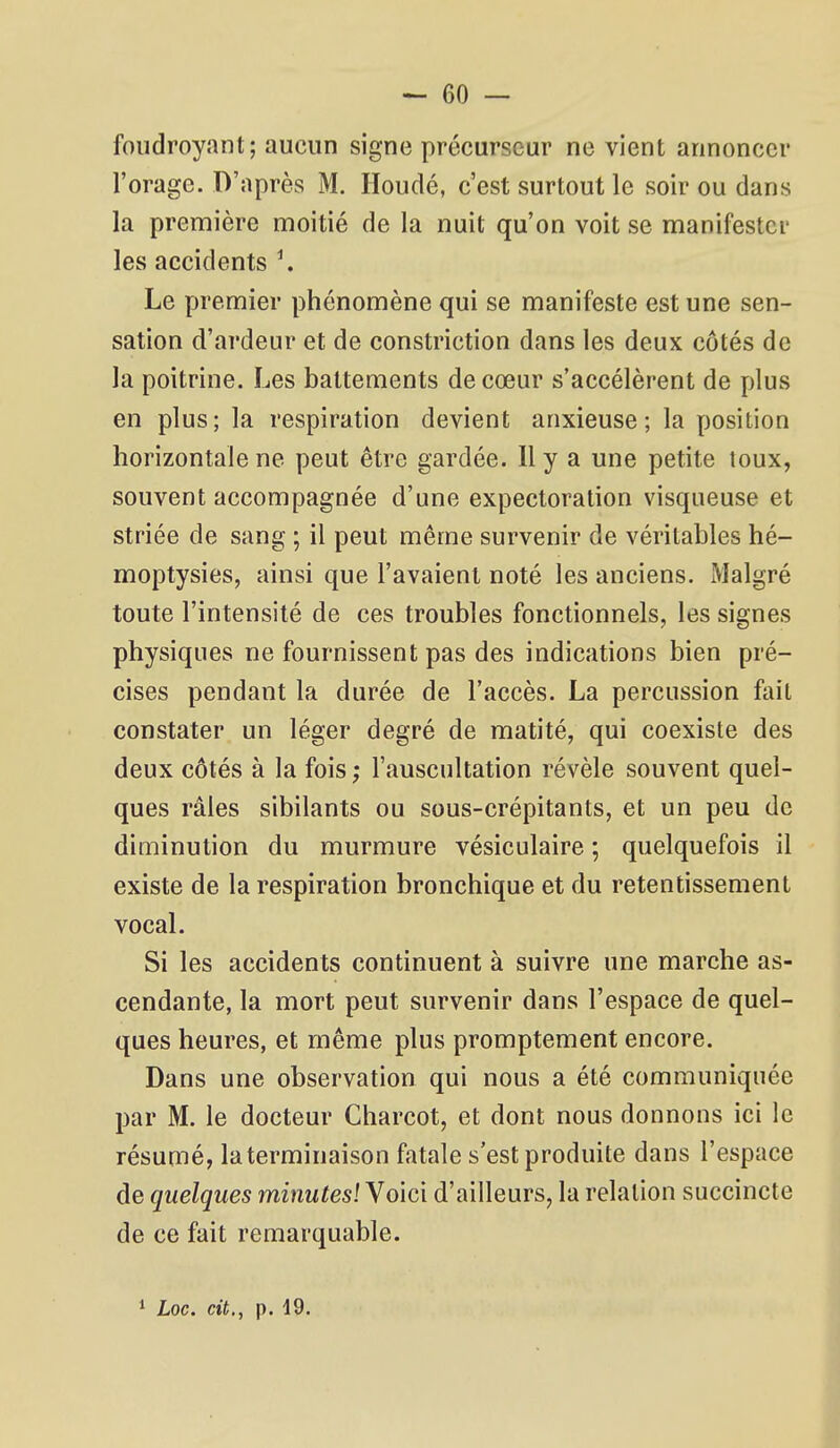 foudroyant; aucun signe précurseur ne vient annoncer l'orage. D'après M. Houdé, c'est surtout le soir ou dans la première moitié de la nuit qu'on voit se manifester les accidents \ Le premier phénomène qui se manifeste est une sen- sation d'ardeur et de constriction dans les deux côtés de la poitrine. Les battements de cœur s'accélèrent de plus en plus; la respiration devient anxieuse; la position horizontale ne peut être gardée. 11 y a une petite toux, souvent accompagnée d'une expectoration visqueuse et striée de sang ; il peut même survenir de véritables hé- moptysies, ainsi que l'avaient noté les anciens. Malgré toute l'intensité de ces troubles fonctionnels, les signes physiques ne fournissent pas des indications bien pré- cises pendant la durée de l'accès. La percussion fait constater un léger degré de matité, qui coexiste des deux côtés à la fois ; l'auscultation révèle souvent quel- ques râles sibilants ou sous-crépitants, et un peu de diminution du murmure vésiculaire ; quelquefois il existe de la respiration bronchique et du retentissement vocal. Si les accidents continuent à suivre une marche as- cendante, la mort peut survenir dans l'espace de quel- ques heures, et même plus promptement encore. Dans une observation qui nous a été communiquée par M. le docteur Charcot, et dont nous donnons ici le résumé, laterminaison fatale s'est produite dans l'espace de quelques minutes! Voici d'ailleurs, la relation succincte de ce fait remarquable. 1 Loc. cit., p. 19.