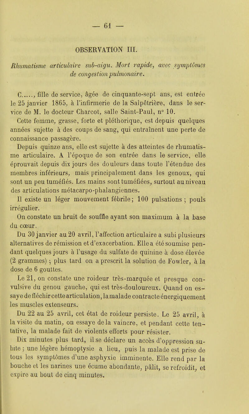 OBSERVATION III. Rhumatisme articulaire sub-aigu. Mort rapide, avec symptômes de congestion pulmonaire. C , fille de service, âgée de cinquante-sept ans, est entrée le 25 janvier 1865, à l'infirmerie de la Salpêtrière, dans le ser- vice de M. le docteur Charcot;, salle Saint-Paul, n° 10. Cette femme;, grasse, forte et pléthorique, est depuis quelques années sujette à des coups de sang, qui entraînent une perte de connaissance passagère. Depuis quinze ans, elle est sujette à des atteintes de rhumatis- me articulaire. A l'époque de son entrée dans le service, elle éprouvait depuis dix jours des douleurs dans toute l'étendue des membres inférieurs, mais principalement dans les genoux, qui sont un peu tuméfiés. Les mains sont tuméfiées^ surtout au niveau des articulations métacarpo-phalangiennes. Il existe un léger mouvement fébrile ; 100 pulsations; pouls irrégulier. On constate un bruit de souffle ayant son maximum à la base du cœur. Du 30 janvier au 20 avril, l'affection articulaire a subi plusieurs alternatives de rémission etd'exacerbation. Elle a été soumise pen- dant quelques jours à l'usage du sulfate de quinine à dose élevée (2 grammes) ; plus tard on a prescrit la solution de Fowler, à la dose de 6 gouttes. Le 21, on constate une roideur très-marquée et presque con- vulsive du genou gauche, qui est très-douloureux. Quand on es- saye de fléchir cette articulation, lamalade contracte énergiquement les muscles extenseurs. Du 22 au 25 avril, cet état de roideur persiste. Le 25 avril, à la visite du matin, on essaye delà vaincre, et pendant cette ten- tative, la malade fait de violents efforts pour résister. Dix minutes plus tard, il se déclare un accès d'oppression su- bite ; une légère hémoptysie a lieu, puis la malade est prise de tous les symptômes d'une asphyxie imminente. Elle rend par la bouche et les narines une écume abondante, pâlit, se refroidit^ et expire au bout de cinq minutes.