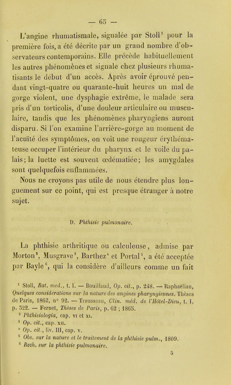 L'angine rhumatismale, signalée par StolP pour la première fois, a été décrite par un grand nombre d'ob- servateurs contemporains. Elle précède habituellement les autres phénomènes et signale chez plusieurs rhuma- tisants le début d'un accès. Après avoir éprouvé pen- dant vingt-quatre ou quarante-huit heures un mal de gorge violent, une dysphagie extrême, le malade sera pris d'un torticolis, d'une douleur articulaire ou muscu- laire, tandis que les phénomènes pharyngiens auront disparu. Si l'on examine l'arrière-gorge au moment de l'acLiïté des symptômes, on voit une rougeur érylhéma- leuse occuper l'intérieur du pharynx et le voile du pa- lais ; la luette est souvent œdématiée ; les amygdales sont quelquefois enflammées. Nous ne croyons pas utile de nous étendre plus lon- guement sur ce point, qui est presque étranger à notre sujet. D. Phlhisie pulmonaire. La phthisie arthritique ou calculeuse, admise par Morton', Musgrave^ Barthez* et Portai % a été acceptée par Bayle'', qui la considère d'ailleurs comme un fait * Stoll, Rat. med., t. I. — Bouiliaud, Op. cit., p. 248. — Raphaëlian, Quelques considérations sur la nature des angines pharyngiennes. Thèses de Paris, 1862, n° 92. — Trousseau, Clin. méd. de VHutel-Dieu, t. I, p. 522. — Fernet, Thèses de Paris, p. 62 ; 1865. ^ Phthisiologia, cap. vi et xi. ^ Op. cit., cap. xu. * Op. cit., liv. III, cap. v. ^ Obs. sur la nature et le traitement de la phlhisie pulm., 1809.  Rech. sur la phthisie pulmonaire. 5