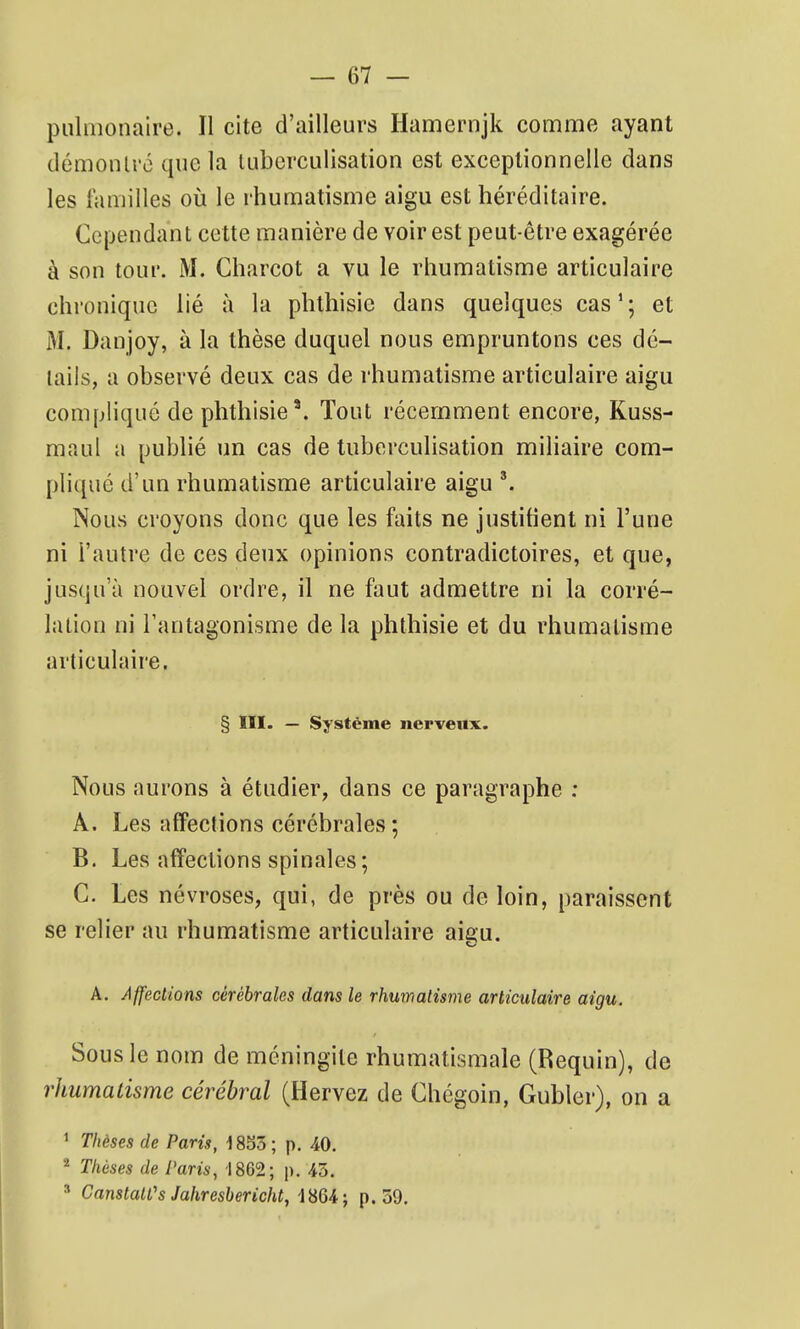 pulmonaire. Il cite d'ailleurs Hamernjk comme ayant démonU'c que la luberculisation est exceptionnelle dans les familles oii le rhumatisme aigu est héréditaire. Cependant cette manière de voir est peut-être exagérée à son tour. M. Charcot a vu le rhumatisme articulaire chronique lié à la phthisic dans quelques cas'; et M. Danjoy, à la thèse duquel nous empruntons ces dé- tails, a observé deux cas de rhumatisme articulaire aigu compliqué de phthisie'. Tout récemment encore, Kuss- maul a publié un cas de tuberculisation miliaire com- pliqué d'un rhumatisme articulaire aigu Nous croyons donc que les faits ne justifient ni l'une ni l'autre de ces deux opinions contradictoires, et que, jusqu'à nouvel ordre, il ne faut admettre ni la corré- lation ni l'antagonisme de la phthisie et du rhumatisme articulaire. § ÏII- — Système nerveux. Nous aurons à étudier, dans ce paragraphe : A. Les affections cérébrales; B. Les affections spinales; C. Les névroses, qui, de près ou de loin, paraissent se relier au rhumatisme articulaire aigu. A. Affections cérébrales dans le rhumatisme articulaire aigu. Sous le nom de méningite rhumatismale (Requin), de rhumatisme cérébral (Hervez de Chégoin, Gubler), on a ' T/ièses de Pam, 1853; p. 40. ^ Thèses de l'aris, 1862; p. 43. ' Canstatt's Jahresbericht, iSUi p. 59.