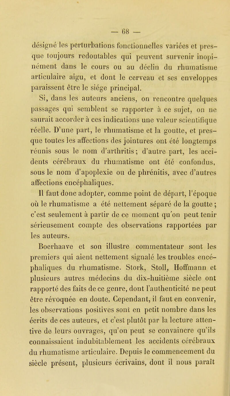 désigné les perturbalions fonclionnclles variées et pres- que toujours redoutables qui peuvent survenir inopi- nément dans le cours ou au déclin du rhumatisme articulaire aigu, et dont le cerveau et ses enveloppes paraissent être le siège principal. Si, dans les auteurs anciens, on rencontre quelques passages qui semblent se rapporter à ce sujet, on ne saurait accorder à ces indications une valeur scientifique réelle. D'une part, le rhumatisme et la goutte, et pres- que toutes les affections des jointures ont été longtemps réunis sous le nom d'arthritis ; d'autre part, les acci- dents cérébraux du rhumatisme ont été confondus, sous le nom d'apoplexie ou de phrénitis, avec d'autres affections encéphaliques. Il faut donc adopter, comme point de départ, l'époque où le rhumatisme a été nettement séparé de la goutte ; c'est seulement à parlir de ce moment qu'on peut tenir sérieusement compte des observations rapportées par les auteurs. Boerhaave et son illustre commentateur sont les premiers qui aient nettement signalé les troubles encé- phaliques du rhumatisme. Stork, Stoll, Hoffmann et plusieurs autres médecins du dix-huitième siècle ont rapporté des faits de ce genre, dont l'authenticité ne peut être révoquée en doute. Cependant, il faut en convenir, les observations positives sont en petit nombre dans les écrits de ces auteurs, et c'est plutôt par la lecture atten- tive de leurs ouvrages, qu'on peut se convaincre qu'ils connaissaient indubitablement les accidents cérébraux du rhumatisme articulaire. Depuis le commencement du siècle présent, plusieurs écrivains, dont il nous paraît