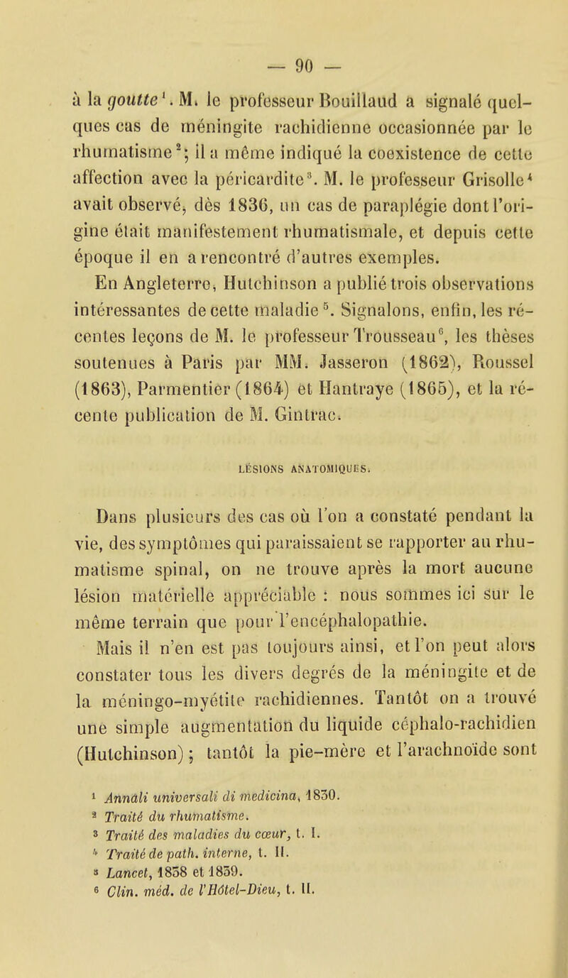 à la gouUe \ M» le professeur Bouillaud a signalé quel- ques cas de méningite rachidienne occasionnée par le rhumatisine^; il a même indiqué la coexistence de cette affection avec la péricardite-'. M. le professeur Grisolle* avait observéj dès 183G, un cas de paraplégie dont l'ori- gine élait manifestement rhumatismale, et depuis cette époque il en a rencontré d'autres exemples. En Angleterre^ Hulchinson a publié trois observations intéressantes de cette maladie ^. Signalons, enfin, les ré- centes leçons de M. le professeur Trousseau'', les thèses soutenues à Paris par MM. Jasseron (^1862), Roussel (1863), Parmentier (1864) et Hantraye (1865), et la ré- cente publication de M. Ginlrac. LÉSIONS ANATOMIQUES. Dans plusieurs des cas où l'on a constaté pendant la vie, des symptômes qui paraissaient se rapporter au rhu- matisme spinal, on ne trouve après la mort aucune lésion matérielle appréciable : nous sommes ici sur le même terrain que pour l'encéphalopathie. Mais il n'en est pas toujours ainsi, et l'on peut alors constater tous les divers degrés de la méningite et de la méningo-myétile rachidiennes. Tantôt on a trouvé une simple augmentation du liquide céphalo-rachidien (Hutchinson) ; tantôt la pie-mère et l'arachnoïde sont 1 Annûli universali di medicina^ 1830. * Traité du rhumatisme. 3 Traité des maladies du cœur, t. I. Traité de path. interne, t. II. » Lancet, 1858 et 1859. 6 Clin. méd. de IHdtel-Dieu, t. tl.