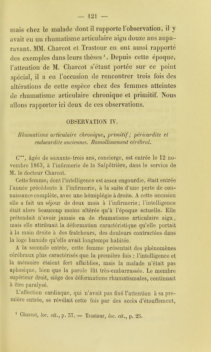 mais chez le malade dont il rapporte lobservation, il y avait eu un rhumatisme articulaire aigu douze ans aupa- ravant. MM. Charcot et Trastour en ont aussi rapporté des exemples dans leurs thèses ^ Depuis cette époque, l'attention de M. Charcot s'étant portée sur ce point spécial, il a eu l'occasion de rencontrer trois fois des altérations de cette espèce chez des femmes atteintes de rhumatisme articulaire chronique et primitif. Nous allons rapporter ici deux de ces observations. OBSERVATION IV. Rhumatisme articulaire chronique^ primitif : péricardite et endocardite anciennes. Ramollissement cérébral. C**% âgée de soixante-trois ans^ concierge, est entrée le 12 no- vembre 1863^ à l'infirmerie de la Salpêtrière, dans le service de M. le docteur Charcot. Cette femme; dont Fintelligence est assez engourdie, était entrée l'année précédente à l'infirmerie, à la suite d'une perte de con- naissance complète, avec une hémiplégie à droite. A cette occasion elle a fait un séjour de deux mois à l'infirmerie ; l'intelligence était alors beaucoup moins altérée qu'à l'époque actuelle. Elle prétendait n'avoir jamais eu de rhumatisme articulaire aigu, mais elle attribuait la déformation caractéristique qu'elle portait à la main droite à des fraîcheurs, des douleurs contractées dans la loge humide qu'elle avait longtemps habitée. A la seconde entrée, cette femme présentait des phénomènes cérébraux plus caractérisés que la première fois : l'intelligence et la mémoire étaient fort affaiblies, mais la malade n'était pas aphasique, bien que la parole fût très-embarrassée. Le membre supérieur droit, siège des déformations rhumatismales, continuait à être paralysé. L'affection cardiaque, qui n'avait pas fixé l'attention à sa pre- mière entrée, se révélait cette fois par des accès d'étouffement, ^ Charcot, loc. cit., p. 57, — Trastour, loc. cit., p. 25.