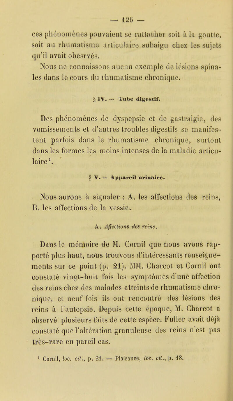 — 120 — ces phénomènes pouvaient se rallaclier soit à la goutte, soit au rhumatisme articulaire subaigu chez les sujets qu'il avait obesrvés. Nous ne connaissons aucun exemple de lésions spina- les dans le cours du rhumatisme chronique. § IV. Tube digestif. Des phénomènes de dyspepsie et de gastralgie, des vomissements et d'autres troubles digestifs se manifes- tent parfois dans le rhumatisme chronique, surtout dans les formes les moins intenses de la maladie articu- laire*. § V. — Appareil nrinaire. Nous aurons à signaler : A. les affections des reins, B. les affections de la vessie. A. Affections des teins. Dans le mémoire de M. Cornil que nous avons rap- porté plus haut, nous trouvons d'intéressants renseigne- ments sur ce point (p. 21). MM. Charcot et Cornil ont constaté vingt-huit fois les symptômes d'une affection des reins chez des malades atteints de rhumatisme chro- nique, et neuf fois ils ont rencontré des lésions des reins à l'autopsie. Depuis cette époque, M. Charcot a observé plusieurs faits de cette espèce. Fuller avait déjà constaté que l'altération granuleuse des reins n'est pas très-rare en pareil cas.