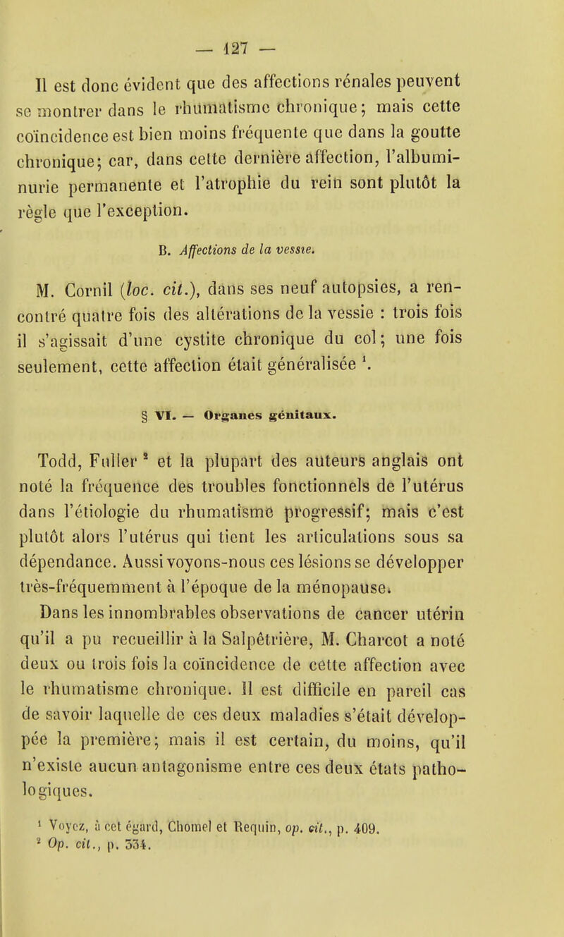 Il est donc évident que des affections rénales peuvent se montrer dans le rhumatisme chronique ; mais cette coïncidence est hien moins fréquente que dans la goutte chronique; car, dans celte dernière affection, l'albumi- nurie permanente et l'atrophie du rein sont plutôt la règle que l'exception. B. Affections de la vessie. M. Cornil {loc. cit.), dans ses neuf autopsies, a ren- contré quatre fois des altérations de la vessie : trois fois il s'agissait d'une cystite chronique du col; une fois seulement, cette affection était généralisée § VI. — Organes génitaux. Todd, Fuller * et la plupart des auteurs anglais ont noté la fréquence des troubles fonctionnels de l'utérus dans l'éliologie du rhumatisme progressif; mais c'est plutôt alors l'utérus qui tient les articulations sous sa dépendance. Aussi voyons-nous ces lésions se développer très-fréquemment à l'époque de la ménopause» Dans les innombrables observations de cancer utérin qu'il a pu recueillir à la Salpêtrière, M. Charcot a noté deux ou trois fois la coïncidence de cette affection avec le rhumatisme chronique. 11 est difficile en pareil cas de savoir laquelle de ces deux maladies s'était dévelop- pée la première; mais il est certain, du moins, qu'il n'existe aucun antagonisme entre ces deux états patho- logi(jues. * Voyez, à cet égard, Ciiomel et Ikqiiin, op. cit., p. 409. ^ Op. cil., p. 334.