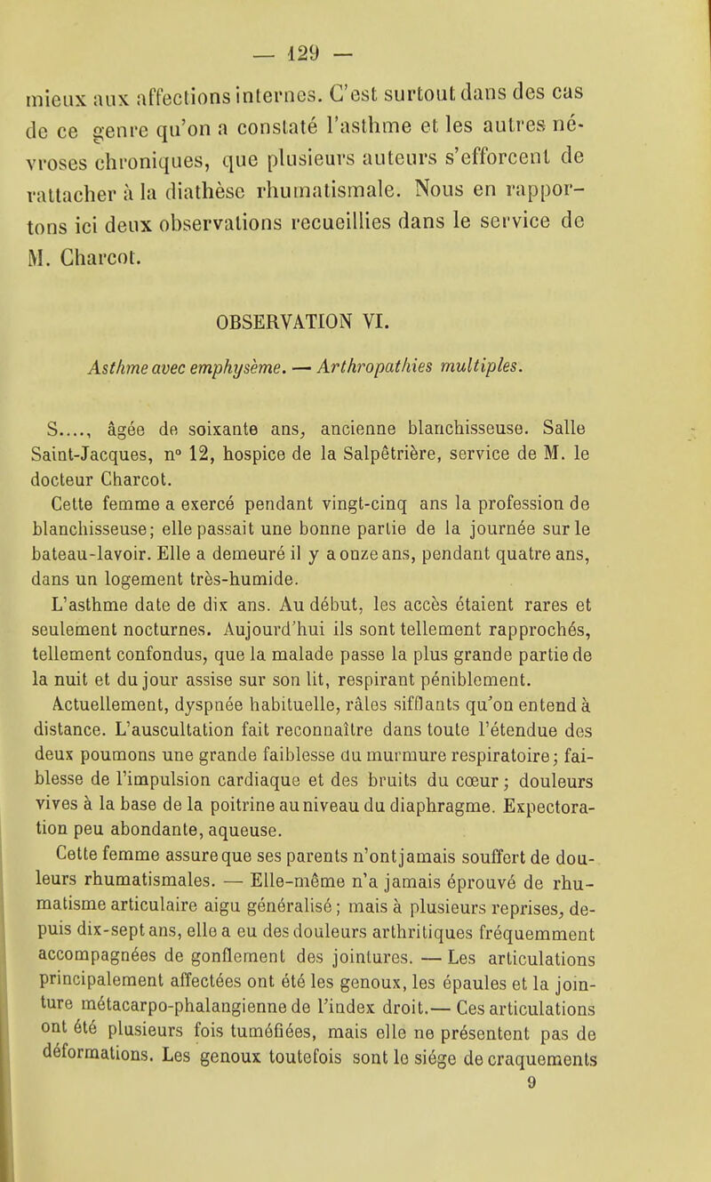 mieux aux affections internes. C'est surtout dans des cas de ce genre qu'on a constaté l'asthme et les autres né- vroses chroniques, que plusieurs auteurs s'efforcent de rattacher à la diathèse rhumatismale. Nous en rappor- tons ici deux observations recueillies dans le service de M. Charcot. OBSERVATION VI. Asthme avec emphysème. — Arthropathies multiples. S...., âgée de soixante ans, ancienne blanchisseuse. Salle Saint-Jacques, n° 12, hospice de la Salpêtrière, service de M. le docteur Charcot. Cette femme a exercé pendant vingt-cinq ans la profession de blanchisseuse; elle passait une bonne partie de la journée sur le bateau-lavoir. Elle a demeuré il y a onze ans, pendant quatre ans, dans un logement très-humide. L'asthme date de dix ans. Au début, les accès étaient rares et seulement nocturnes. Aujourd'hui ils sont tellement rapprochés, tellement confondus, que la malade passe la plus grande partie de la nuit et du jour assise sur son Ut, respirant péniblement. Actuellement, dyspnée habituelle, râles sifflants qu'on entend à distance. L'auscultation fait reconnaître dans toute l'étendue des deux poumons une grande faiblesse du murmure respiratoire 3 fai- blesse de l'impulsion cardiaque et des bruits du cœur ; douleurs vives à la base de la poitrine au niveau du diaphragme. Expectora- tion peu abondante, aqueuse. Cette femme assure que ses parents n'ont jamais souffert de dou- leurs rhumatismales. — Elle-même n'a jamais éprouvé de rhu- matisme articulaire aigu généralisé ; mais à plusieurs reprises^, de- puis dix-sept ans, elle a eu des douleurs arthritiques fréquemment accompagnées de gonflement des jointures. —Les articulations principalement affectées ont été les genoux, les épaules et la jom- ture métacarpo-phalangienne de l'index droit.—Ces articulations ont été plusieurs fois tuméfiées, mais elle ne présentent pas de déformations. Les genoux toutefois sont le siège de craquements 9