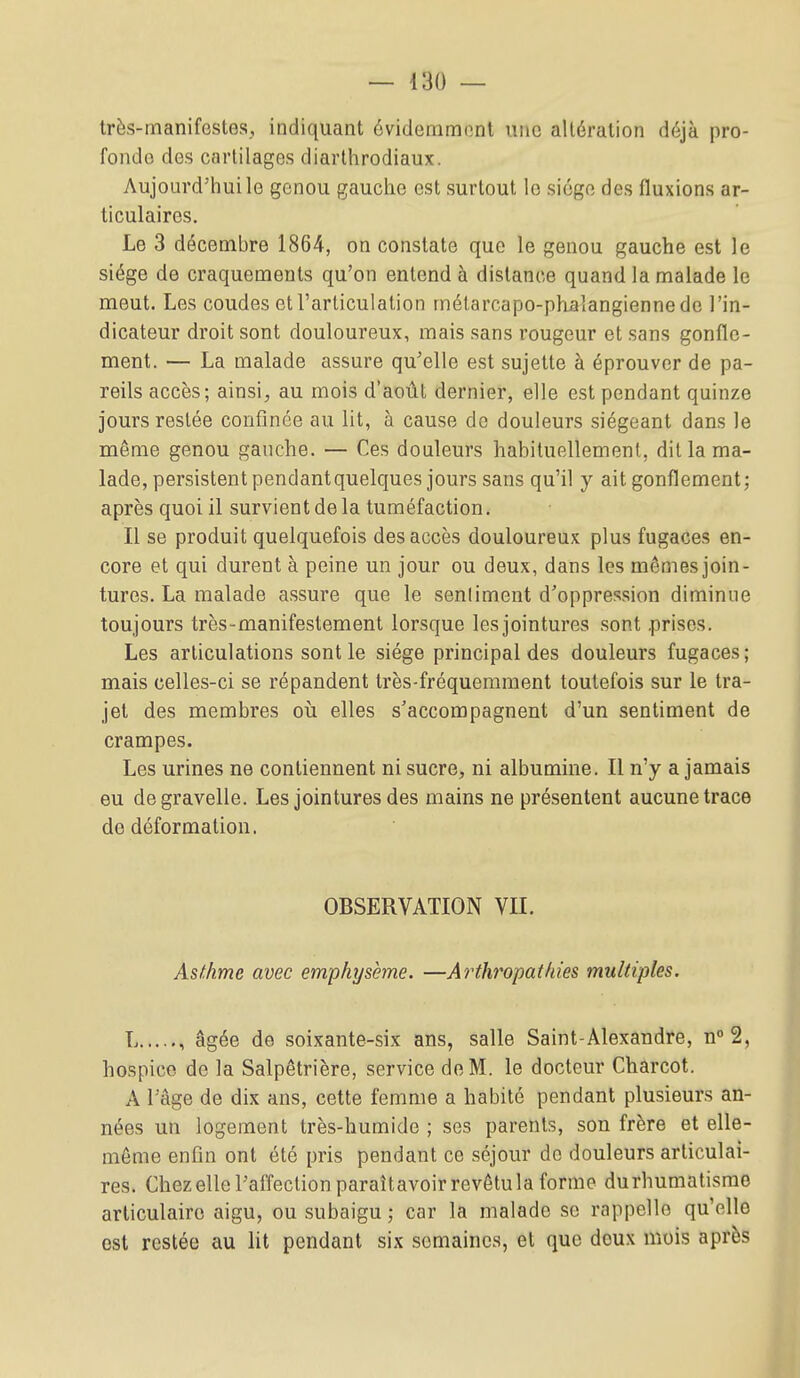 très-manifestes, indiquant évidemmont une altération déjà pro- fonde des cartilages diarthrodiaux. Aujourd'hui le genou gauche est surtout le siège des fluxions ar- ticulaires. Le 3 décembre 1864, on constate que le genou gauche est le siège de craquements qu'on entend à distance quand la malade le meut. Les coudes et l'articulation rnélarcapo-phalangiennede l'in- dicateur droit sont douloureux, mais sans rougeur et sans gonfle- ment. — La malade assure qu'elle est sujette à éprouver de pa- reils accès; ainsi, au mois d'août dernier, elle est pendant quinze jours restée confinée au lit, à cause de douleurs siégeant dans le même genou gauche. — Ces douleurs habituellement, dit la ma- lade, persistent pendant quelques jours sans qu'il y ait gonflement; après quoi il survient de la tuméfaction. Il se produit quelquefois des accès douloureux plus fugaces en- core et qui durent à peine un jour ou deux, dans les mômes join- tures. La malade assure que le senliment d'oppression diminue toujours très-manifestement lorsque les jointures sont .prises. Les articulations sont le siège principal des douleurs fugaces; mais celles-ci se répandent très-fréquemment toutefois sur le tra- jet des membres où elles s'accompagnent d'un sentiment de crampes. Les urines ne contiennent ni sucre, ni albumine. Il n'y a jamais eu degravelle. Les jointures des mains ne présentent aucune trace de déformation. OBSERVATION VII. Asthme avec emphysème. —Arthropatkies multiples. L , âgée de soixante-six ans, salle Saint-Alexandre, n° 2, hospice de la Salpêtrière, service de M. le docteur Charcot. A l'âge de dix ans, cette femme a habité pendant plusieurs an- nées un logement très-humide ; ses parents, son frère et elle- même enfin ont été pris pendant ce séjour de douleurs articulai- res. Chez elle l'affection paraîtavoir revêtu la forme durhumatismo articulaire aigu, ou subaigu ; car la malade se rappelle qu'elle est restée au lit pendant six semaines, et que doux mois après