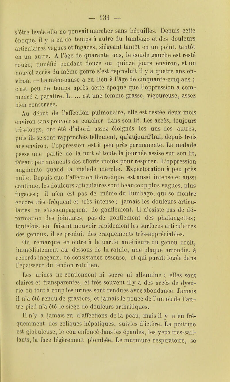 s'êtro levée elle ne pouvait marcher sans béquilles. Depuis cette époque, il y a eu de temps à autre du lumbago et des douleurs articulaires vagues et fugaces, siégeant tantôt en un point, tantôt en un autre. A l'âge de quarante ans, le coude gauche est resté rouge, tuméfié pendant douze ou quinze jours environ, et un nouvel accès du même genre s'est reproduit il y a quatre ans en- viron. — La ménopause a eu lieu à l'âge de cinquante-cinq ans ; c'est peu de temps après cette époque que l'oppression a com- mencé à paraître. L est une femme grasse, vigoureuse, assez bien conservée. Au début de l'affection pulmonaire, elle est restée deux mois environ sans pouvoir se coucher dans son lit. Les accès, toujours très-longs, ont été d'abord assez éloignés les uns des autres, puis ils se sont rapprochés tellement, qu'aujourd'hui, depuis trois ans environ, l'oppression est à peu près permanente. La malade passe une partie de la nuit et toute la journée assise sur son lit, faisant par moments des efforts inouïs pour respirer. L'oppression augmente quand la malade marche. Expectoration à peu près nulle. Depuis que l'affection thoracique est aussi intense et aussi continue, les douleurs articulaires sont beaucoup plus vagues, plus fugaces ; il n'en est pas de même du lumbago, qui se montre encore très fréquent et Irès-intense ; jamais les douleurs articu- laires ne s'accompagnent de gonflement. Il n'existe pas de dé- formation des jointures, pas de gonflement des phalangettes; toutefois, en faisant mouvoir rapidement les surfaces articulaires des genoux, il se produit des craquements très-appréciables. On remarque en outre à la partie antérieure du genou droit, immédiatement au dessous de la rotule, une plaque arrondie, à rebords inégaux, de consistance osseuse, et qui paraît logée dans l'épaisseur du tendon rotulien. Les urines ne contiennent ni sucre ni albumine ; elles sont claires et transparentes, et très-souvent il y a des accès de dysu- rie où tout à coup les urines sont rendues avec abondance. Jamais il n'a été rendu de graviers, et jamais le pouce de l'un ou de l'au- tre pied n'a été le siège de douleurs arthritiques. Il n y a jamais eu d'affections delà peau, mais il y a eu fré- quemment des coliques hépatiques, suivies d'ictère. La poitrine est globuleuse, le cou enfoncé dans les épaules, les yeux très-sail- lauls, la face légèrement plombée. Le murmure respiratoire, se