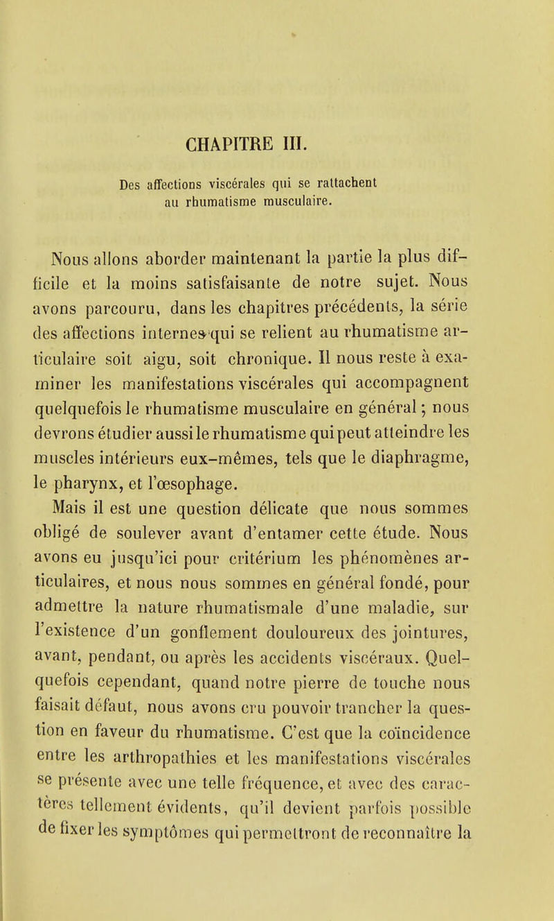 CHAPITRE IIÏ. Des affections viscérales qui se rattachent au rhumatisme musculaire. Nous allons aborder maintenant la partie la plus dif- ficile et la moins salisfaisanle de notre sujet. Nous avons parcouru, dans les chapitres précédents, la série des affections interne» qui se relient au rhumatisme ar- ticulaire soit aigu, soit chronique. Il nous reste à exa- miner les manifestations viscérales qui accompagnent quelquefois le rhumatisme musculaire en général ; nous devrons étudier aussi le rhumatisme qui peut atteindre les muscles intérieurs eux-mêmes, tels que le diaphragme, le pharynx, et l'œsophage. Mais il est une question délicate que nous sommes obligé de soulever avant d'entamer cette étude. Nous avons eu jusqu'ici pour critérium les phénomènes ar- ticulaires, et nous nous sommes en général fondé, pour admettre la nature rhumatismale d'une maladie, sur l'existence d'un gonflement douloureux des jointures, avant, pendant, ou après les accidents viscéraux. Quel- quefois cependant, quand notre pierre de touche nous faisait défaut, nous avons cru pouvoir trancher la ques- tion en faveur du rhumatisme. C'est que la coïncidence entre les arthropalhies et les manifestations viscérales se présente avec une telle fréquence, et avec des carac- tères tellement évidents, qu'il devient parfois possible de fixer les symptômes qui permellront de reconnaître la