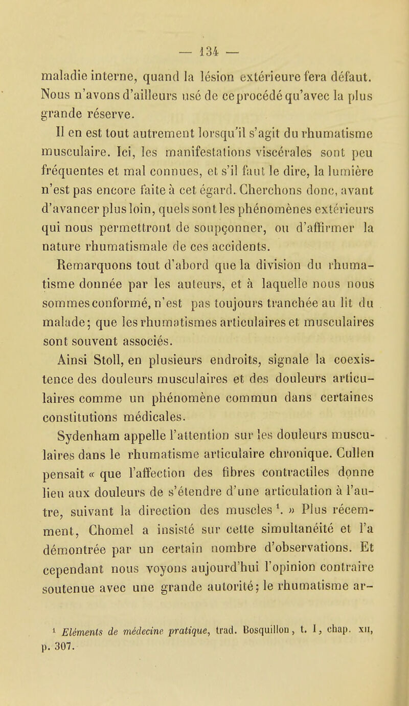 maladie interne, quand la lésion extérieure fera défaut. Nous n'avons d'ailleurs usé de ceprocédé qu'avec la plus grande réserve. Il en est tout autrement lorsqu'il s'agit du rhumatisme musculaire. Ici, les manifestations viscérales sont peu fréquentes et mal connues, et s'il faut le dire, la lumière n'est pas encore faite à cet égard. Cherchons donc, avant d'avancer plus loin, quels sont les phénomènes extérieurs qui nous permettront de soupçonner, ou d'affirmer la nature rhumatismale de ces accidents. Remarquons tout d'abord que la division du rhuma- tisme donnée par les auteurs, et à laquelle nous nous sommes conformé, n'est pas toujours tranchée au lit du malade; que les rhumatismes articulaires et musculaires sont souvent associés. Ainsi SloU, en plusieurs endroits, signale la coexis- tence des douleurs musculaires et des douleurs articu- laires comme un phénomène commun dans certaines constitutions médicales. Sydenham appelle l'attention sur les douleurs muscu- laires dans le rhumatisme articulaire chronique. CuUen pensait « que l'atîection des fibres contractiles donne lieu aux douleurs de s'étendre d'une articulation à l'au- tre, suivant la direction des muscles \ » Plus récem- ment, Chomel a insisté sur cette simultanéité et l'a démontrée par un certain nombre d'observations. Et cependant nous voyons aujourd'hui l'opinion contraire soutenue avec une grande autorité; le rhumatisme ar- 1 Eléments de médecine pratique, trad. Dosquillon, t. I, chap. xii, p. 307.