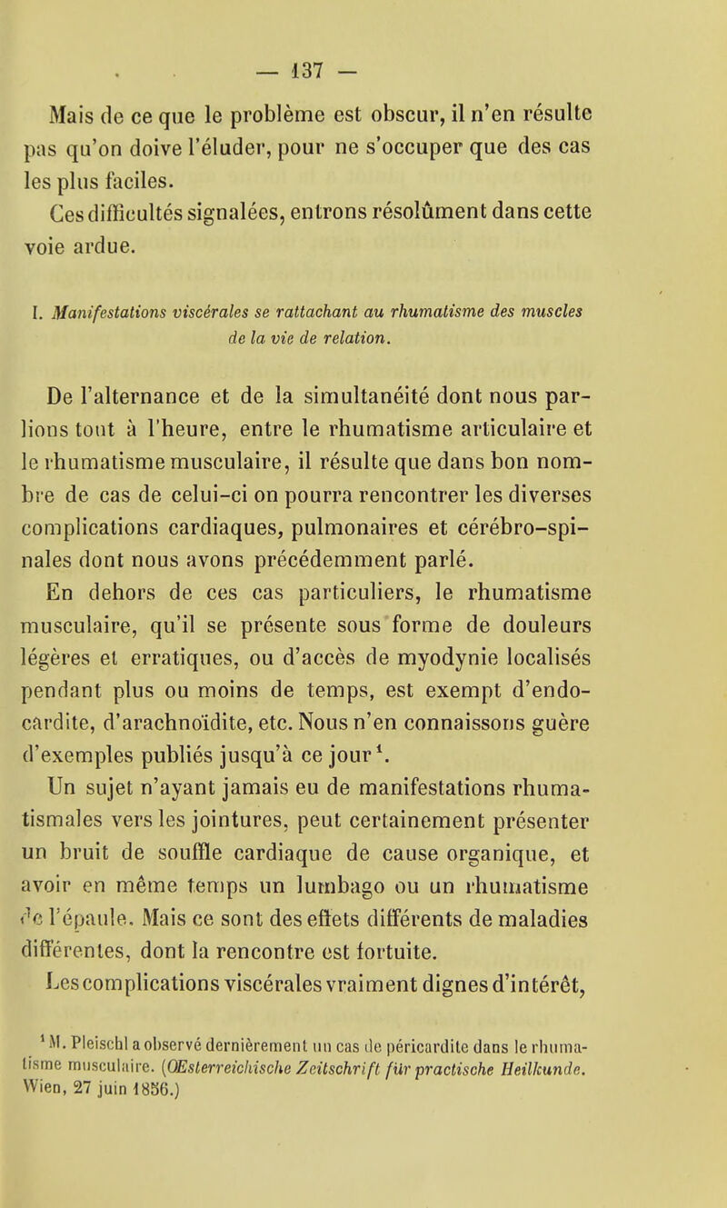 Mais de ce que le problème est obscur, il n'en résulte pas qu'on doive l'éluder, pour ne s'occuper que des cas les plus faciles. Ces difficultés signalées, entrons résolument dans cette voie ardue, I. Manifestations viscérales se rattachant au rhumatisme des muscles de la vie de relation. De l'alternance et de la simultanéité dont nous par- lions tout à l'heure, entre le rhumatisme articulaire et le rhumatisme musculaire, il résulte que dans bon nom- bre de cas de celui-ci on pourra rencontrer les diverses complications cardiaques, pulmonaires et cérébro-spi- nales dont nous avons précédemment parlé. En dehors de ces cas particuliers, le rhumatisme musculaire, qu'il se présente sous forme de douleurs légères et erratiques, ou d'accès de myodynie localisés pendant plus ou moins de temps, est exempt d'endo- cardite, d'arachnoïdite, etc. Nous n'en connaissons guère d'exemples publiés jusqu'à ce jour*. Un sujet n'ayant jamais eu de manifestations rhuma- tismales vers les jointures, peut certainement présenter un bruit de souffle cardiaque de cause organique, et avoir en même temps un lumbago ou un rhumatisme t 'c l'épaule. Mais ce sont des effets différents de maladies différentes, dont la rencontre est fortuite. Les comphcations viscérales vraiment dignes d'intérêt, ' M. Pleischl a observé dernièremenl: tin cas de péricardite dans le rhuma- tisme musculaire. [OEslerreichische Zeitschrift fur practische Heilkunde. VVien, 27 juin 1856.)