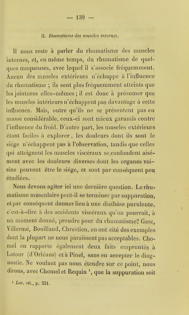 II. Rhumatisme des muscles internes. 11 nous reste à parler du rhumatisme des muscles internes, et, en même temps, du rhumatisme de quel- ques muqueuses, avec lequel il s'associe fréquemment. Aucun des muscles extérieurs n'échappe à l'influence du rhumatisme ; ils sont plus fréquemment atteints que les jointures elles-mêmes ; il est donc à présumer que les muscles intérieurs n'échappent pas davantage à cette influence. Mais, outre qu'ils ne se présentent pas en masse considérable, ceux-ci sont mieux garantis contre l'influence du froid. D'autre part, les muscles extérieurs étant faciles à explorer, les douleurs dont ils sont le siège n'échappent pas à l'observation, tandis que celles qui atteignent les muscles viscéraux se.confondent aisé- ment avec les douleurs diverses dont les organes voi- sins peuvent être le siège, et sont par conséquent peu étudiées. Nous devons agiter ici une dernière question. Le rhu- matisme musculaire peut-il se terminer par suppuration, et par conséquent donner lieu à une diathèse purulente, c'est-à-dire à des accidents viscéraux qu'on pourrait, à un moment donné, prendre pour du rhumatisme? Gasc, Villermé, Bouillaud, Chrestien, en ont cité des exemples dont la plupart ne nous paraissent pas acceptables. Clio- mel en rapporte également deux ftnts empruntés à Latour (d'Orléans) etàPinel, sans en accepter le diag- nostic. Ne voulant pas nous étendre sur ce point, nous dirons, avec Ghomel et Requin que la suppuration soit