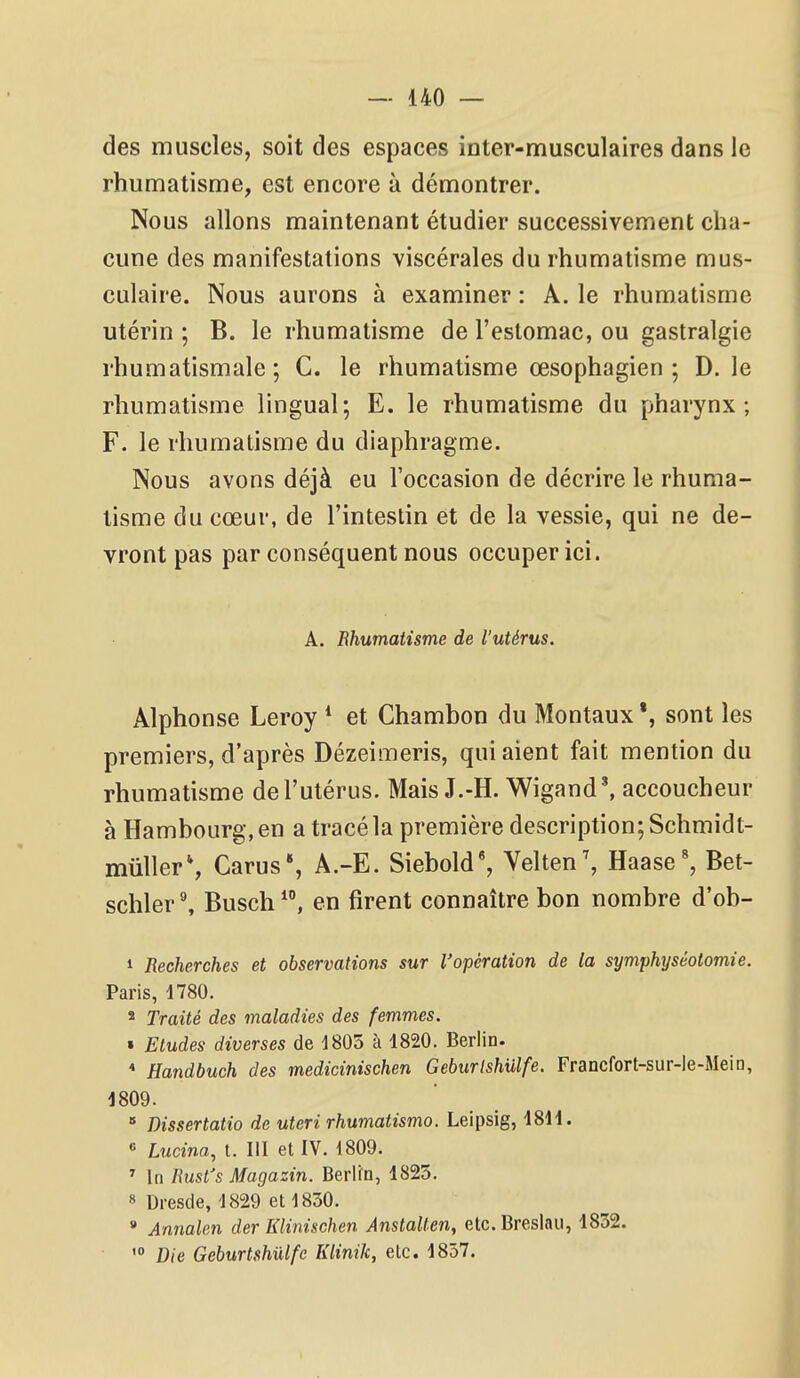 des muscles, soit des espaces inter-musculaires dans le rhumatisme, est encore à démontrer. Nous allons maintenant étudier successivement cha- cune des manifestations viscérales du rhumatisme mus- culaire. Nous aurons à examiner : A. le rhumatisme utérin ; B. le rhumatisme de l'estomac, ou gastralgie rhumatismale; C. le rhumatisme œsophagien ; D. le rhumatisme lingual; E. le rhumatisme du pharynx; F. le rhumatisme du diaphragme. Nous avons déjà eu l'occasion de décrire le rhuma- tisme du cœur, de l'intestin et de la vessie, qui ne de- vront pas par conséquent nous occuper ici. A. Ehumatisme de l'utérus. Alphonse Leroy * et Chambon du Montaux *, sont les premiers, d'après Dézeimeris, qui aient fait mention du rhumatisme de l'utérus. Mais J.-H. Wigand', accoucheur à Hambourg, en a tracé la première description; Schmidt- miillerS Carus*, A.-E. Siebold', Velten^ Haase', Bet- schler^ Busch, en firent connaître bon nombre d'ob- 1 Recherches et observations sur l'opération de la symphyséotomie. Paris, 1780. 2 Traité des maladies des femmes. » Etudes diverses de 1805 à 1820. Berlin. * Handbuch des medicinischen Geburlshulfe. Francfort-sur-ie-Mein, 1809. » Dissertatio de uteri rhumatismo. Leipsig, 1811. « Lucina, t. III et IV. 1809. ^ In Rusi's Magazin. Berlin, 1825. 8 Dresde, 1829 et 1830. » Annalen der Klinischen Anstalten, etc. Breslau, 1832. Die Geburlshulfe Klinik, etc. 1857.