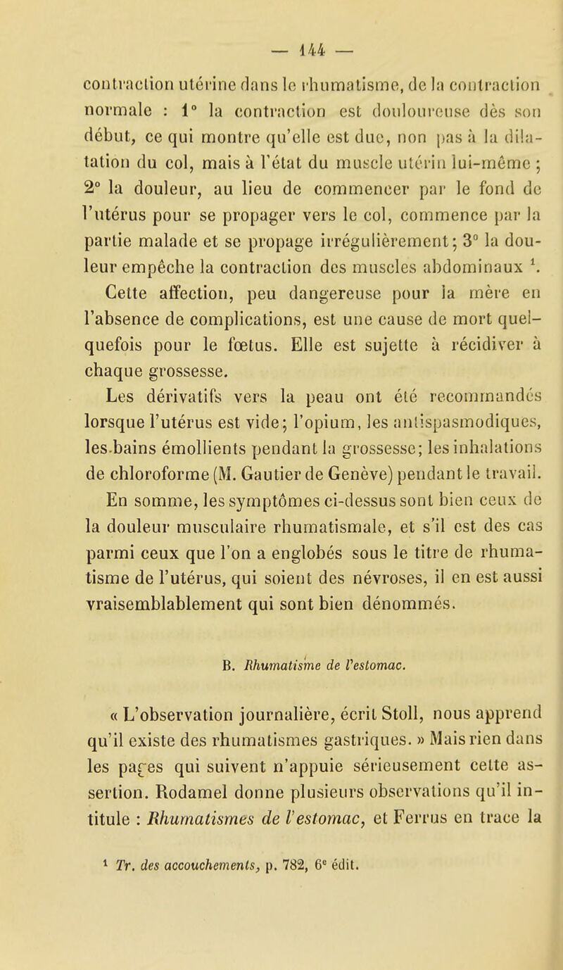 contraction utérine dans le rhumalisme, de la conlraclion normale : 1° la contraction est douloureuse dès sou début, ce qui montre qu'elle est duc, non pas à la dila- tation du col, mais à l'état du muscle utérin lui-même ; 2° la douleur, au lieu de commencer par le fond de l'utérus pour se propager vers le col, commence par la partie malade et se propage irrégulièrement; 3 la dou- leur empêche la contraction des muscles abdominaux \ Cette affection, peu dangereuse pour la mère en l'absence de complications, est une cause de mort quel- quefois pour le fœtus. Elle est sujette à récidiver à chaque grossesse. Les dérivatifs vers la peau ont été recommandés lorsque l'utérus est vide; l'opium, les antispasmodiques, les.bains émollients pendant la grossesse; les inhalations de chloroforme (M. Gautier de Genève) pendant le travail. En somme, les symptômes ci-dessus sont bien ceux de la douleur musculaire rhumatismale, et s'il est des cas parmi ceux que l'on a englobés sous le titre de rhuma- tisme de l'utérus, qui soient des névroses, il en est aussi vraisemblablement qui sont bien dénommés. B. Rhumatisme de Vestomac. « L'observation journalière, écrit Stoll, nous apprend qu'il existe des rhumatismes gastriques. » Mais rien dans les pares qui suivent n'appuie sérieusement cette as- sertion. Rodamel donne plusieurs observations qu'il in- titule : Rhumatismes de Vestomac, et Ferrus en trace la ^ Tr. des accouchements, p. 782, 6^ édit.