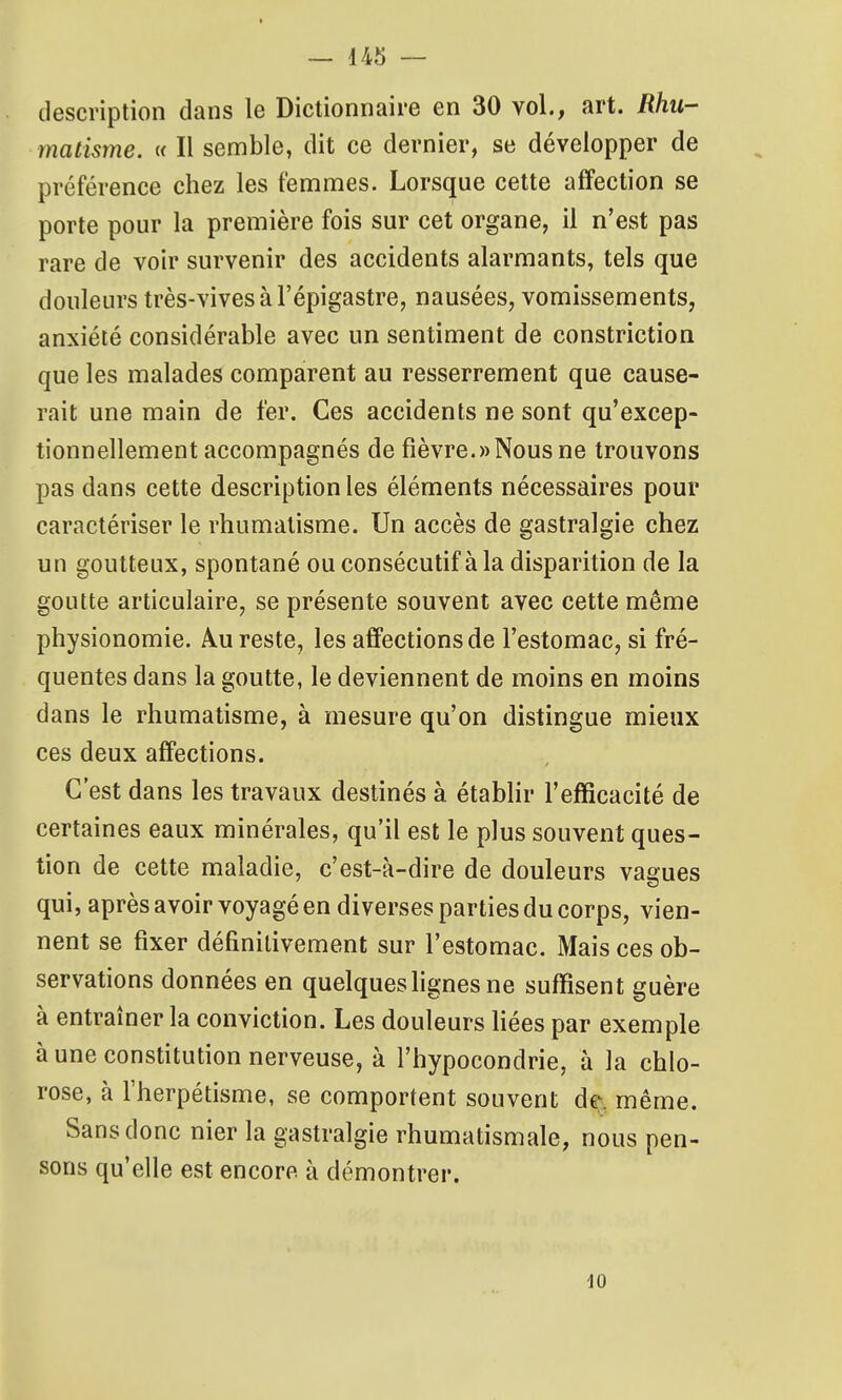 description dans le Dictionnaire en 30 vol., art. Rhu- matisme. i< Il semble, dit ce dernier, se développer de préférence chez les femmes. Lorsque cette affection se porte pour la première fois sur cet organe, il n'est pas rare de voir survenir des accidents alarmants, tels que douleurs très-vives à l'épigastre, nausées, vomissements, anxiété considérable avec un sentiment de constriction que les malades comparent au resserrement que cause- rait une main de fer. Ces accidents ne sont qu'excep- tionnellement accompagnés de fièvre.«Nousne trouvons pas dans cette description les éléments nécessaires pour caractériser le rhumatisme. Un accès de gastralgie chez un goutteux, spontané ou consécutif à la disparition de la goutte articulaire, se présente souvent avec cette même physionomie. Au reste, les affections de l'estomac, si fré- quentes dans la goutte, le deviennent de moins en moins dans le rhumatisme, à mesure qu'on distingue mieux ces deux affections. C'est dans les travaux destinés à étabhr l'efficacité de certaines eaux minérales, qu'il est le plus souvent ques- tion de cette maladie, c'est-à-dire de douleurs vagues qui, après avoir voyagé en diverses parties du corps, vien- nent se fixer définitivement sur l'estomac. Mais ces ob- servations données en quelques lignes ne suffisent guère à entraîner la conviction. Les douleurs fiées par exemple à une constitution nerveuse, à l'hypocondrie, à la chlo- rose, à l'herpétisme, se comportent souvent dej.. même. Sans donc nier la gastralgie rhumatismale, nous pen- sons qu'elle est encore à démontrer.