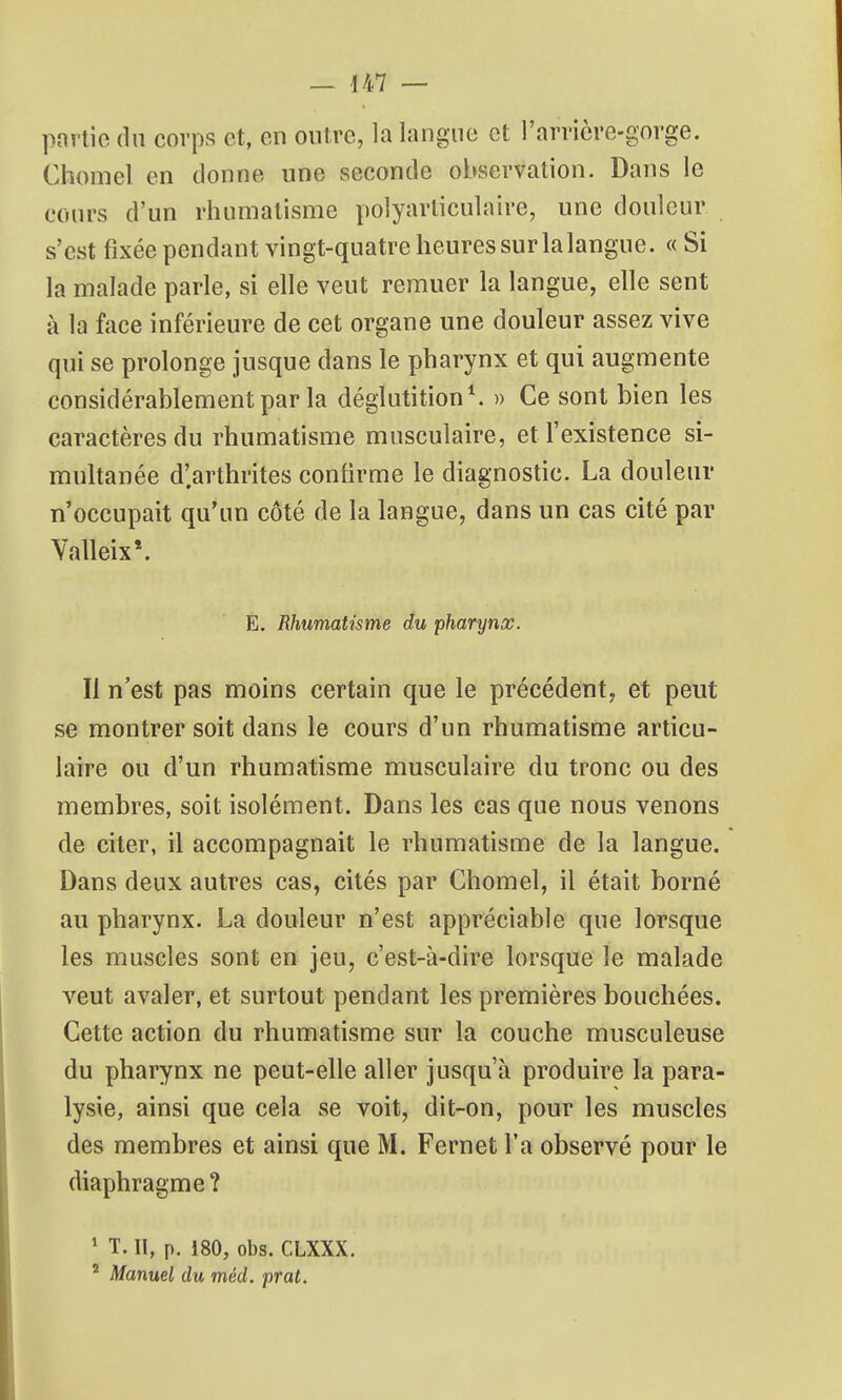 pnrtic du corps et, on outre, la langue et l'arricre-gorge. Chomel en donne une seconde observation. Dans le cours d'un rhumatisme polyarliculaire, une douleur s'est fixée pendant vingt-quatre heures sur lalangue. « Si la malade parle, si elle veut remuer la langue, elle sent à la face inférieure de cet organe une douleur assez vive qui se prolonge jusque dans le pharynx et qui augmente considérablement par la déglutition ^ » Ce sont bien les caractères du rhumatisme musculaire, et l'existence si- muhanée d'arthrites confirme le diagnostic. La douleur n'occupait qu'un côté de la langue, dans un cas cité par Valleix'. E. Rhumatisme du pharynx. Il n'est pas moins certain que le précédent, et peut se montrer soit dans le cours d'un rhumatisme articu- laire ou d'un rhumatisme musculaire du tronc ou des membres, soit isolément. Dans les cas que nous venons de citer, il accompagnait le rhumatisme de la langue. Dans deux autres cas, cités par Chomel, il était borné au pharynx. La douleur n'est appréciable que lorsque les muscles sont en jeu, c'est-à-dire lorsque le malade veut avaler, et surtout pendant les premières bouchées. Cette action du rhumatisme sur la couche musculeuse du pharynx ne peut-elle aller jusqu'à produire la para- lysie, ainsi que cela se voit, dit-on, pour les muscles des membres et ainsi que M. Fernet l'a observé pour le diaphragme? ' T. II, p. 180, obs. CLXXX. ^ Manuel du méd. prat.