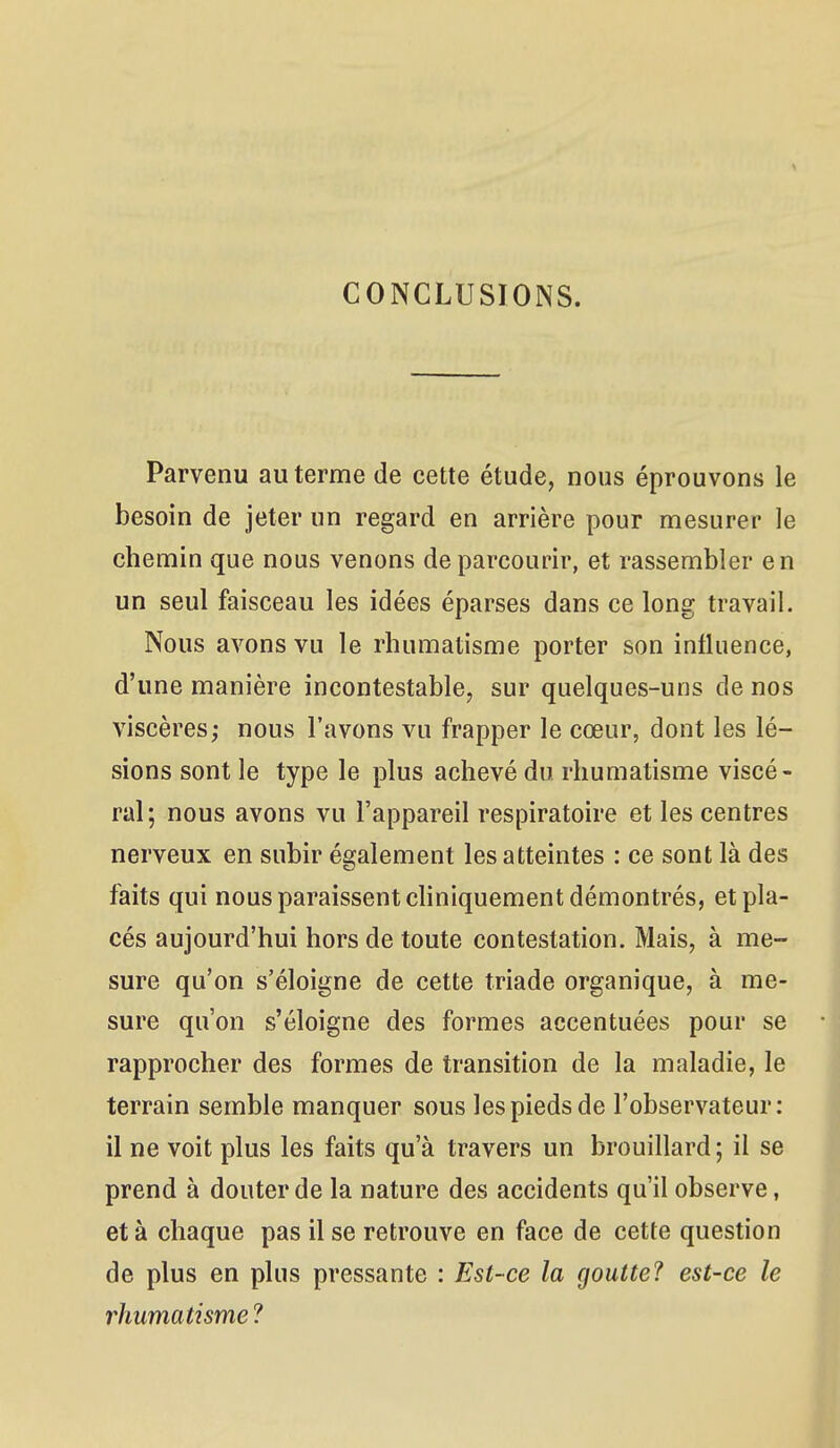 CONCLUSIONS. Parvenu au terme de cette étude, nous éprouvons le besoin de jeter un regard en arrière pour mesurer le chemin que nous venons de parcourir, et rassembler en un seul faisceau les idées éparses dans ce long travail. Nous avons vu le rhumatisme porter son influence, d'une manière incontestable, sur quelques-uns de nos viscères; nous l'avons vu frapper le cœur, dont les lé- sions sont le type le plus achevé du rhumatisme viscé- ral; nous avons vu l'appareil respiratoire et les centres nerveux en subir également les atteintes : ce sont là des faits qui nous paraissent chniquement démontrés, et pla- cés aujourd'hui hors de toute contestation. Mais, à me- sure qu'on s'éloigne de cette triade organique, à me- sure qu'on s'éloigne des formes accentuées pour se rapprocher des formes de transition de la maladie, le terrain semble manquer sous les pieds de l'observateur: il ne voit plus les faits qu'à travers un brouillard ; il se prend à douter de la nature des accidents qu'il observe, et à chaque pas il se retrouve en face de cette question de plus en plus pressante : Est-ce la goutte? est-ce le rhumatisme ?